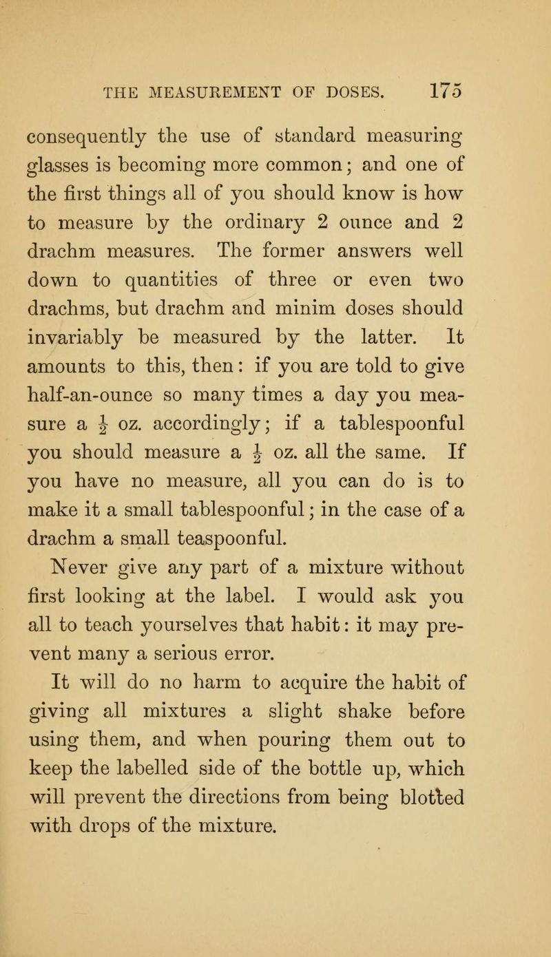 consequently the use of standard measuring glasses is becoming more common; and one of the first things all of you should know is how to measure by the ordinary 2 ounce and 2 drachm measures. The former answers well down to quantities of three or even two drachms, but drachm and minim doses should invariably be measured by the latter. It amounts to this, then: if you are told to give half-an-ounce so many times a day you mea- sure a I oz. accordingly; if a tablespoonful you should measure a | oz. all the same. If you have no measure, all you can do is to make it a small tablespoonful; in the case of a drachm a small teaspoonful. Never give any part of a mixture without first looking at the label. I would ask you all to teach yourselves that habit: it may pre- vent many a serious error. It will do no harm to acquire the habit of giving all mixtures a slight shake before using them, and when pouring them out to keep the labelled side of the bottle up, which will prevent the directions from being blotled with drops of the mixture.