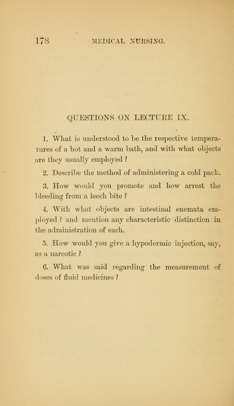 QUESTIONS ON LECTUEE IX. 1. What is understood to be the respective tempera- tures of a hot and a warm bath, and with what objects are they usually employed ? 2. Describe the method of administering a cold pack. 3. How would you promote and how arrest the bleeding from a leech bite ? 4. With what objects are intestinal enemata em- l)loyed ? and mention any characteristic distinction in the administration of each. 5. How would you give a hypodermic injection, say, as a narcotic ? 6. What was said regarding the measurement of (loses of fluid medicines ?