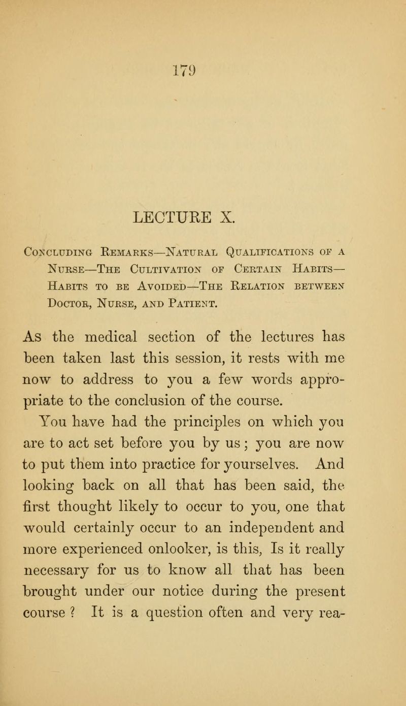 17!) LECTURE X. CoNCLUDiNa Remarks—Natural Qualifications of a Nurse—The Cultivation of Certain Habits- Habits TO BE Avoided—The Relation between Doctor, Nurse, and Patient. As the medical section of the lectures has been taken last this session, it rests with me now to address to j^ou a few words appro- priate to the conclusion of the course. You have had the principles on which you are to act set before you by us; you are now to put them into practice for yourselves. And looking back on all that has been said, the first thought likely to occur to you, one that would certainly occur to an independent and more experienced onlooker, is this, Is it really necessary for us to know all that has been brought under our notice during the present course ? It is a question often and very rea-