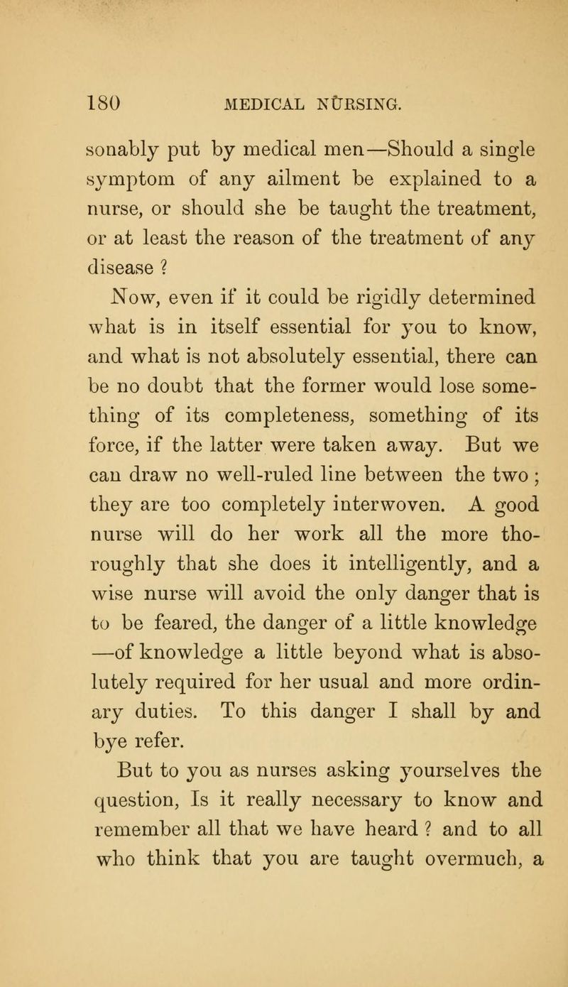 sonably put by medical men—Should a single symptom of any ailment be explained to a nurse, or should she be taught the treatment, or at least the reason of the treatment of any disease ? Now, even if it could be rigidly determined what is in itself essential for you to know, and what is not absolutely essential, there can be no doubt that the former would lose some- thing of its completeness, something of its force, if the latter were taken away. But we can draw no well-ruled line between the two ; they are too completely interwoven. A good nurse will do her work all the more tho- roughly that she does it intelligently, and a wise nurse will avoid the only danger that is to be feared, the danger of a little knowledge —of knowledge a little beyond what is abso- lutely required for her usual and more ordin- ary duties. To this danger I shall by and bye refer. But to you as nurses asking yourselves the question. Is it really necessary to know and remember all that we have heard ? and to all who think that you are taught overmuch, a