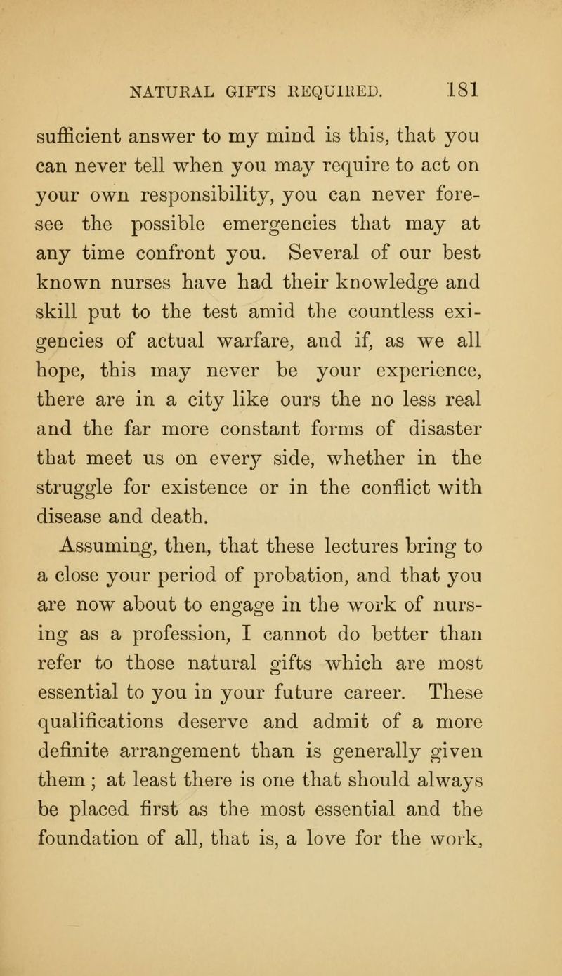 sufficient answer to my mind is this, that you can never tell when you may require to act on your own responsibility, you can never fore- see the possible emergencies that may at any time confront you. Several of our best known nurses have had their knowledge and skill put to the test amid the countless exi- gencies of actual warfare, and if, as we all hope, this may never be your experience, there are in a city like ours the no less real and the far more constant forms of disaster that meet us on every side, whether in the struggle for existence or in the conflict with disease and death. Assuming, then, that these lectures bring to a close your period of probation, and that you are now about to eno^aofe in the work of nurs- ing as a profession, I cannot do better than refer to those natural gifts which are most essential to you in your future career. These qualifications deserve and admit of a more definite arrangement than is generally given them; at least there is one that should always be placed first as the most essential and the foundation of all, that is, a love for the work.
