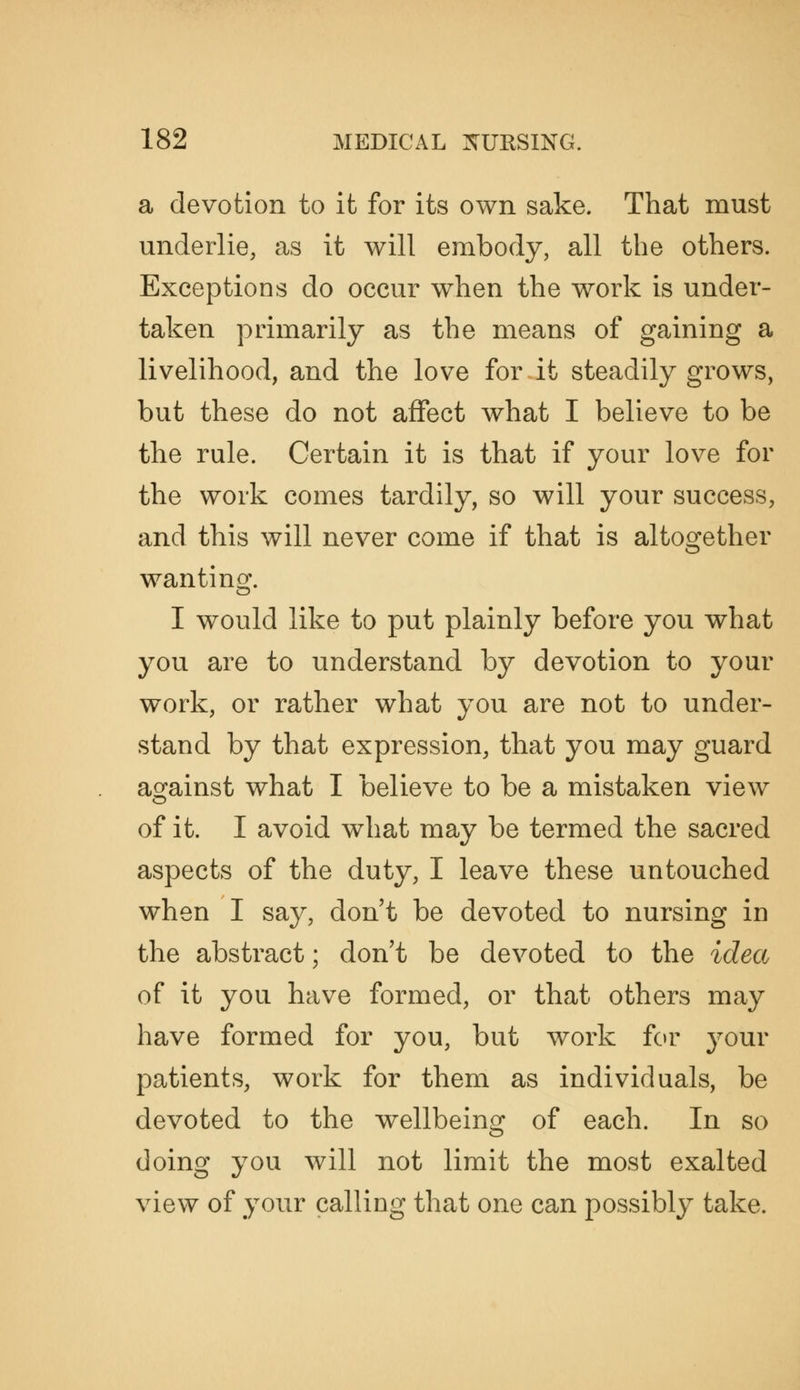 a devotion to it for its own sake. That must underlie, as it will embody, all the others. Exceptions do occur when the work is under- taken primarily as the means of gaining a livelihood, and the love for it steadily grows, but these do not affect what I believe to be the rule. Certain it is that if your love for the work comes tardily, so will your success, and this will never come if that is altogether wanting. I would like to put plainly before you what you are to understand by devotion to your work, or rather what you are not to under- stand by that expression, that you may guard against what I believe to be a mistaken view of it. I avoid what may be termed the sacred aspects of the duty, I leave these untouched when I say, don't be devoted to nursing in the abstract; don't be devoted to the idea of it you have formed, or that others may have formed for you, but work for j^our patients, work for them as individuals, be devoted to the wellbeing of each. In so doing you will not limit the most exalted view of your calling that one can possibly take.