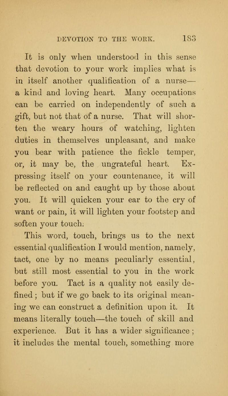 It is only when understood in this sense that devotion to your work implies what is in itself another qualification of a nurse— a kind and loving heart. Many occupations can be carried on independently of such a gift, but not that of a nurse. That will shor- ten the weary hours of watching, lighten duties in themselves unpleasant, and make you bear with patience the fickle temper, or, it may be, the ungrateful heart. Ex- pressing itself on your countenance, it will be reflected on and caught up bj^ those about you. It will quicken your ear to the cry of want or pain, it will lighten your footstep and soften your touch. This word, touch, brings us to the next essential qualification I would mention, namely, tact, one by no means peculiarly essential, but still most essential to you in the work before you. Tact is a quality not easily de- fined ; but if we go back to its original mean- ing we can construct a definition upon it. It means literally touch—the touch of skill and experience. But it has a wider significance ; it includes the mental touch, something more