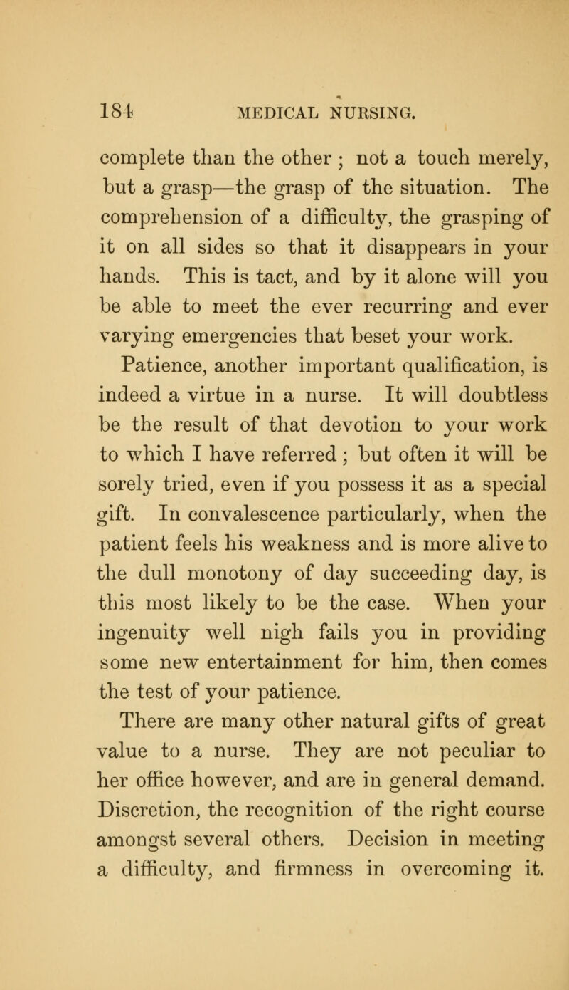 complete than the other ; not a touch merely, but a grasp—the grasp of the situation. The comprehension of a difficulty, the grasping of it on all sides so that it disappears in your hands. This is tact, and by it alone will you be able to meet the ever recurring and ever varying emergencies that beset your work. Patience, another important qualification, is indeed a virtue in a nurse. It will doubtless be the result of that devotion to your work to which I have referred; but often it will be sorely tried, even if you possess it as a special gift. In convalescence particularly, when the patient feels his weakness and is more alive to the dull monotony of day succeeding day, is this most likely to be the case. When your ingenuity well nigh fails you in providing some new entertainment for him, then comes the test of your patience. There are many other natural gifts of great value to a nurse. They are not peculiar to her office however, and are in general demand. Discretion, the recognition of the right course amongst several others. Decision in meeting a difficulty, and firmness in overcoming it.