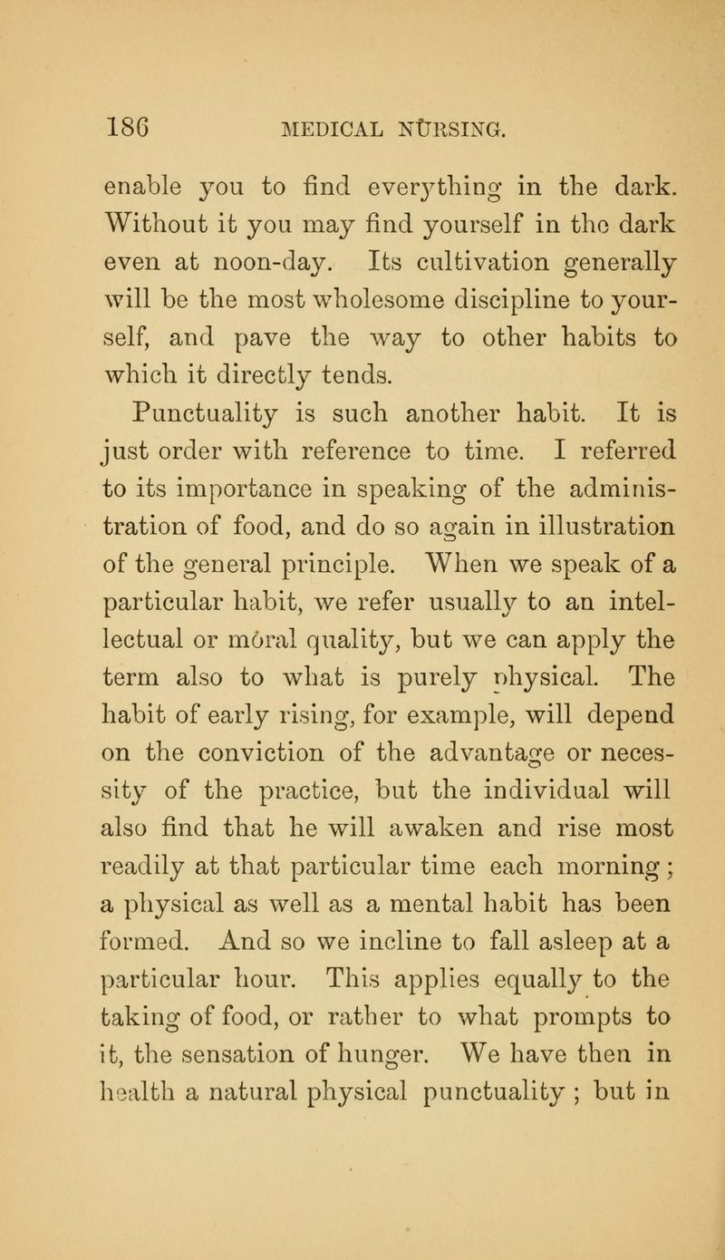 enable you to find ever3^thing in the dark. Without it you may find yourself in the dark even at noon-day. Its cultivation generally will be the most wholesome discipline to your- self, and pave the way to other habits to which it directly tends. Punctuality is such another habit. It is just order with reference to time. I referred to its importance in speaking of the adminis- tration of food, and do so again in illustration of the general principle. When we speak of a particular habit, we refer usually to an intel- lectual or moral qualitj^, but we can apply the term also to what is purely nhysical. The habit of early rising, for example, will depend on the conviction of the advantage or neces- sity of the practice, but the individual will also find that he will awaken and rise most readily at that particular time each morning; a physical as well as a mental habit has been formed. And so we incline to fall asleep at a particular hour. This applies equally to the taking of food, or rather to what prompts to it, the sensation of hunger. We have then in health a natural physical punctuality ; but in