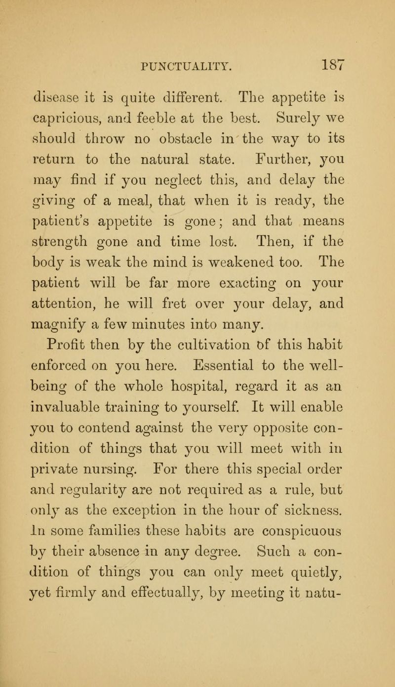 disease it is quite different. The appetite is capricious, and feeble at the best. Surely we should throw no obstacle in the way to its return to the natural state. Further, j^ou may find if you neglect this, and delay the giving of a meal, that when it is ready, the patient's appetite is gone; and that means strength gone and time lost. Then, if the body is weak the mind is weakened too. The patient will be far more exacting on your attention, he will fret over j^our delay, and magnify a few minutes into many. Profit then by the cultivation Df this habit enforced on you here. Essential to the well- being of the whole hospital, regard it as an invaluable training to yourself It will enable you to contend against the very opposite con- dition of things that you will meet with in private nursing. For there this special order and regularity are not required as a rule, but only as the exception in the hour of sickness. in some families these habits are conspicuous by their absence in any degree. Such a con- dition of things you can onlj' meet quietly, yet firmly and effectually, by meeting it natu-