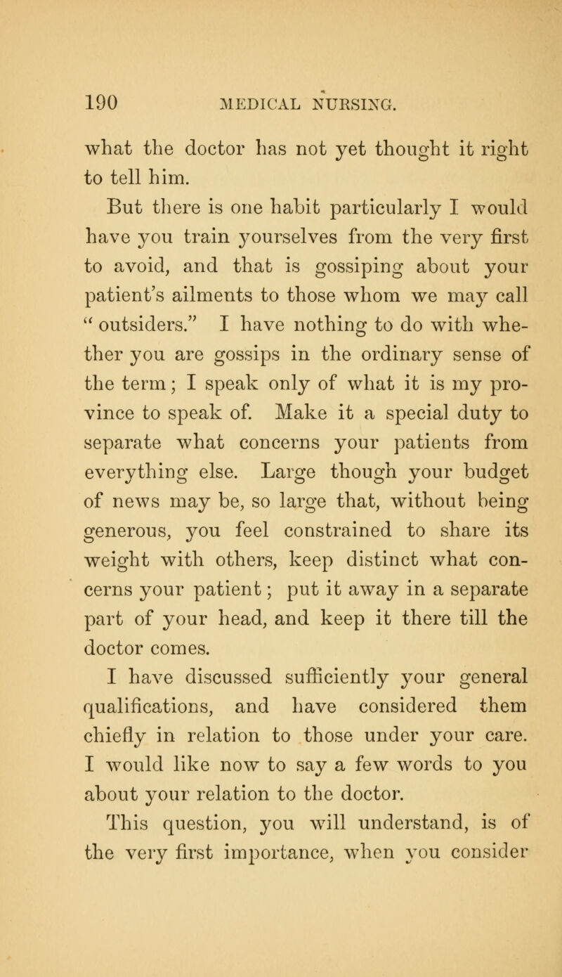 what the doctor has not yet thought it right to tell him. But tliere is one habit particularly I would have you train yourselves from the very first to avoid, and that is gossiping about your patient's ailments to those whom we may call outsiders.'^ I have nothing to do with whe- ther you are gossips in the ordinary sense of the term; I speak only of what it is my pro- vince to speak of. Make it a special duty to separate what concerns your patients from everything else. Large though your budget of news may be, so large that, without being generous, you feel constrained to share its weight with others, keep distinct what con- cerns your patient; put it away in a separate part of your head, and keep it there till the doctor comes. I have discussed sufliciently your general qualifications, and have considered them chiefly in relation to those under your care. I would like now to say a few words to you about your relation to the doctor. This question, you Avill understand, is of the very first importance, when you consider