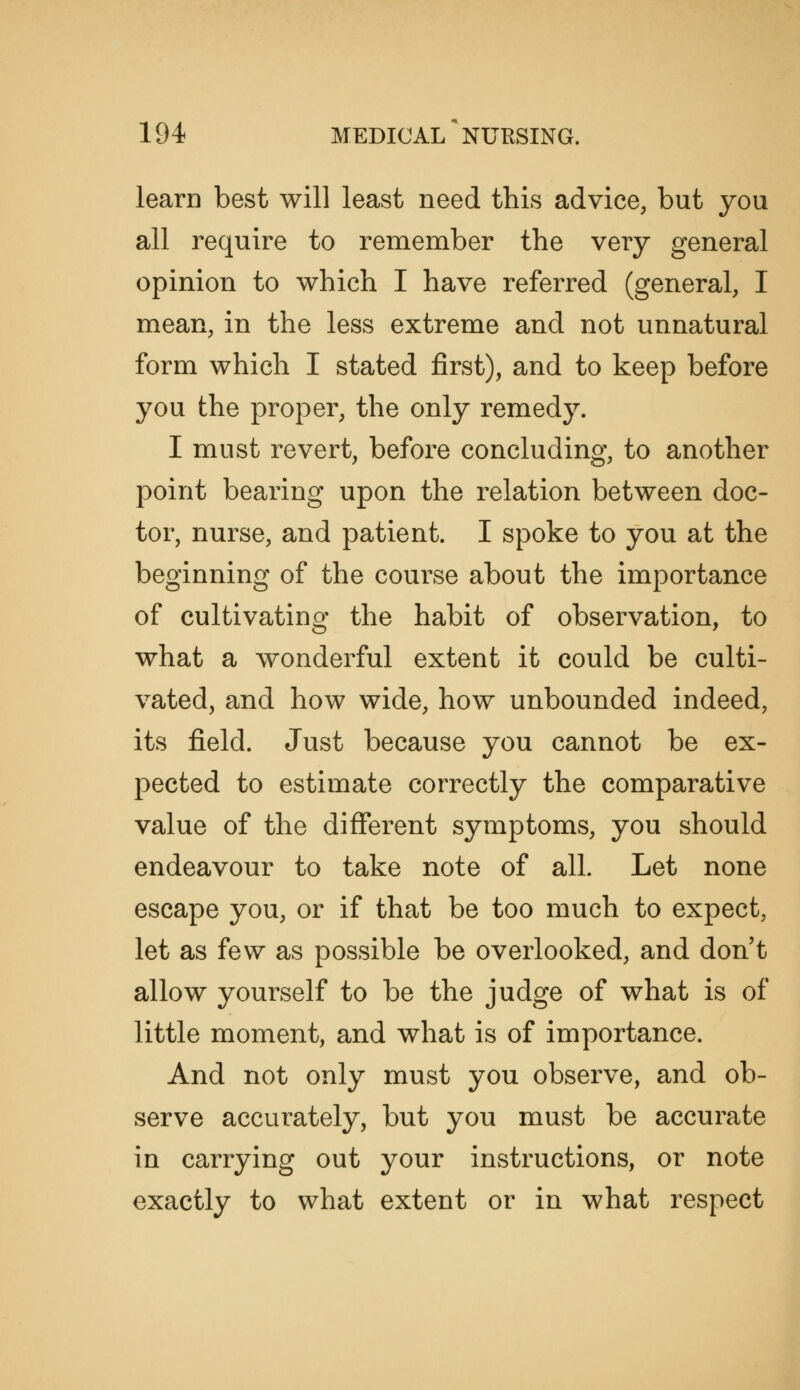 learn best will least need this advice, but you all require to remember the very general opinion to which I have referred (general, I mean, in the less extreme and not unnatural form which I stated first), and to keep before you the proper, the only remedy. I must revert, before concluding, to another point bearing upon the relation between doc- tor, nurse, and patient. I spoke to you at the beginning of the course about the importance of cultivating the habit of observation, to what a wonderful extent it could be culti- vated, and how wide, how unbounded indeed, its field. Just because you cannot be ex- pected to estimate correctly the comparative value of the different symptoms, you should endeavour to take note of all. Let none escape you, or if that be too much to expect, let as few as possible be overlooked, and don't allow yourself to be the judge of what is of little moment, and what is of importance. And not only must you observe, and ob- serve accurately, but you must be accurate in carrying out your instructions, or note exactly to what extent or in what respect