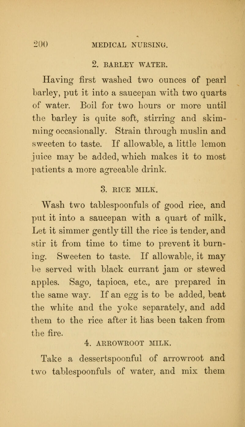 2. BARLEY WATER. Having first washed two ounces of pearl barley, put it into a saucepan with two quarts of water. Boil for two hours or more until the barley is quite soft, stirring and skim- ming occasionally. Strain through muslin and sweeten to taste. If allowable, a little lemon juice may be added, which makes it to most patients a more agreeable drink. 3. RICE MILK. Wash two tablespoonfuls of good rice, and put it into a saucepan with a quart of milk. Let it simmer gently till the rice is tender, and stir it from time to time to prevent it burn- ing. Sweeten to taste. If allowable, it may be served with black currant jam or stewed apples. Sago, tapioca, etc., are prepared in the same way. If an egg is to be added, beat the white and the yoke separately, and add them to the rice after it has been taken from the fire. 4. ARROWROOT MILK. Take a dessertspoonful of arrowroot and two tablespoonfuls of water, and mix them