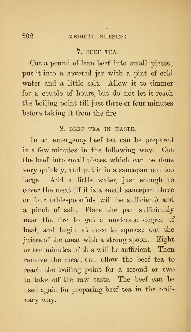 7. BEEF TEA. Cut a pound of lean beef into small pieces; put it into a covered jar with a pint of cold water and a little salt. Allow it to simmer for a couple of hours, but do not let it reach the boiling point till just three or four minutes before taking it from the fire. 8. BEEF TEA IN HASTE. In an emergency beef tea can be prepared in a few minutes in the following way. Cut the beef into small pieces, which can be done very quickly, and put it in a saucepan not too large. Add a little water, just enough to cover the meat (if it is a small saucepan three or four tablespoonfuls will be sufficient), and a pinch of salt. Place the pan sufficiently near the fire to get a moderate degree of heat, and begin at once to squeeze out the juices of the meat with a strong spoon. Eight or ten minutes of this will be sufficient. Then remove the meat, and allow the beef tea to reach the boiling point for a second or two to take off* the raw taste. The beef can be used again for preparing beef tea in the ordi- nar}^ way.