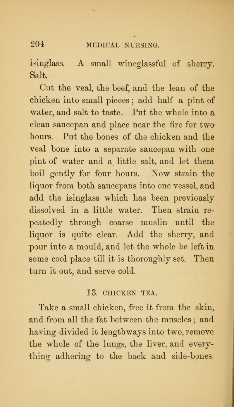 isinglass. A small wiiieglassful of sherry. Salt. Cut the veal, the beef, and the lean of the chicken into small pieces; add half a pint of water, and salt to taste. Put the whole into a clean saucepan and place near the fire for two hours. Put the bones of the chicken and the veal bone into a separate saucepan with one pint of water and a little salt, and let them boil gently for four hours. Now strain the liquor from both saucepans into one vessel, and add the isinglass which has been previously dissolved in a little water. Then strain re- peatedly through coarse muslin until the liquor is quite clear. Add the sherry, and pour into a mould, and let the whole be left in some cool place till it is thoroughly set. Then turn it out, and serve cold. 13. CHICKEN TEA. Take a small chicken, free it from the skin, and from all the fat between the muscles; and having divided it lengthways into two, remove the whole of the lungs, the liver, and every- thingr adhering to the back and side-bones.