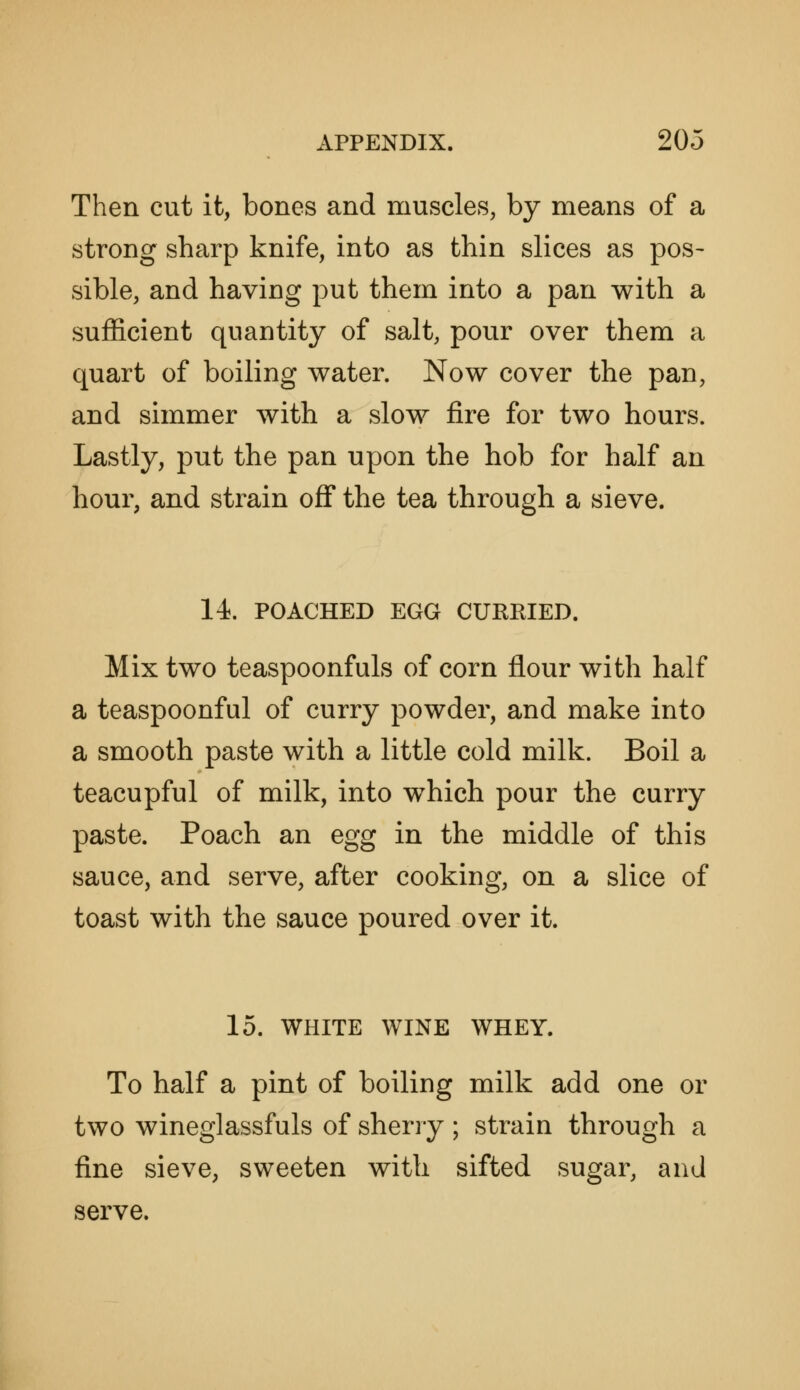 Then cut it, bones and muscles, by means of a strong sharp knife, into as thin slices as pos- sible, and having put them into a pan with a sufficient quantity of salt, pour over them a quart of boiling water. Now cover the pan, and simmer with a slow fire for two hours. Lastly, put the pan upon the hob for half an hour, and strain off the tea through a sieve. 14. POACHED EGG CURRIED. Mix two teaspoonfuls of corn flour with half a teaspoonful of curry powder, and make into a smooth paste with a little cold milk. Boil a teacupful of milk, into which pour the curry paste. Poach an egg in the middle of this sauce, and serve, after cooking, on a slice of toast with the sauce poured over it. 15. WHITE WINE WHEY. To half a pint of boiling milk add one or two wineglassfuls of sherry ; strain through a fine sieve, sweeten with sifted sugar, and serve.