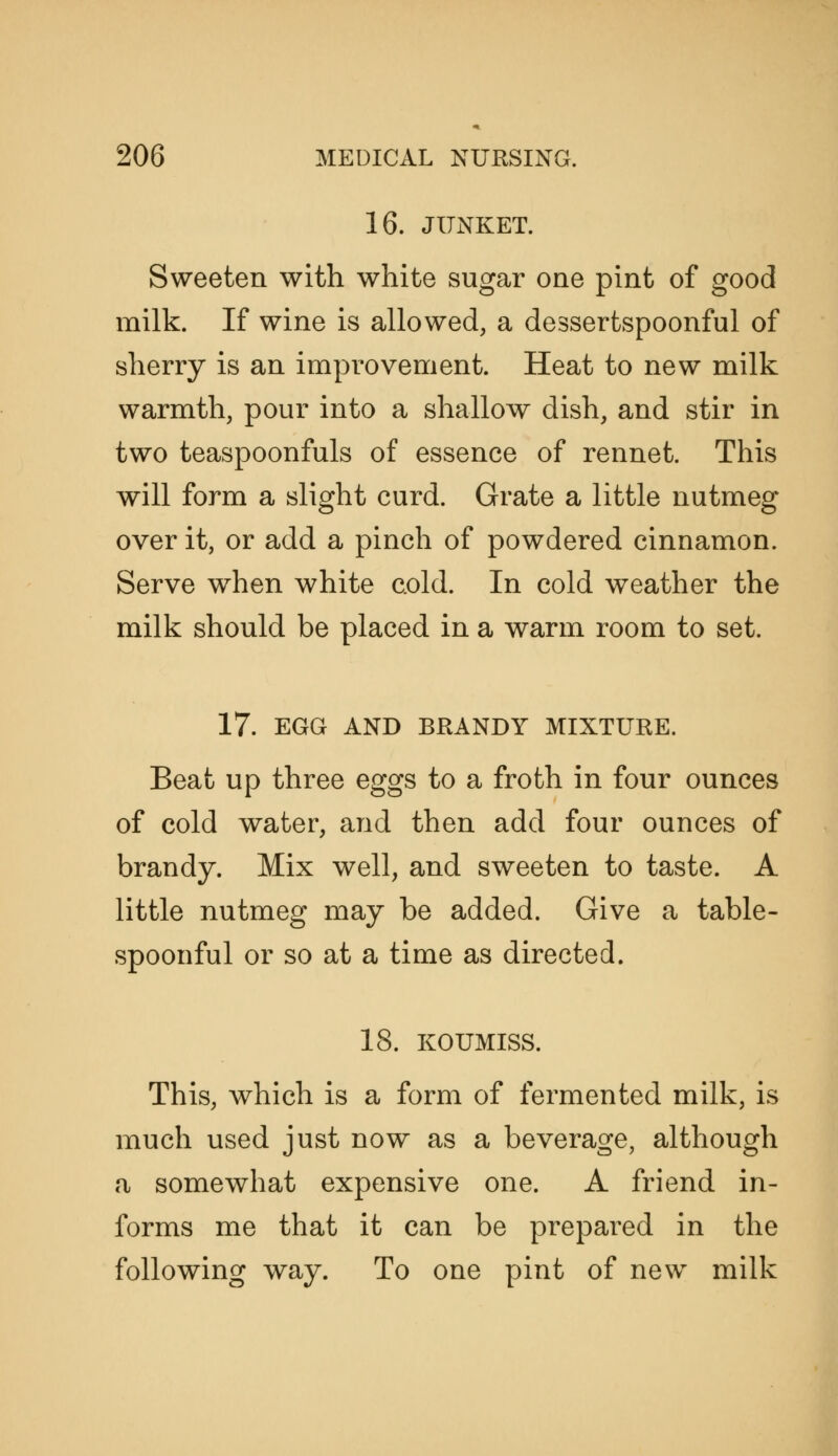 16. JUNKET. Sweeten with white sugar one pint of good milk. If wine is allowed, a dessertspoonful of sherry is an improvement. Heat to new milk warmth, pour into a shallow dish, and stir in two teaspoonfuls of essence of rennet. This will form a slight curd. Grate a little nutmeg over it, or add a pinch of powdered cinnamon. Serve when white cold. In cold weather the milk should be placed in a warm room to set. 17. EGG AND BRANDY MIXTURE. Beat up three eggs to a froth in four ounces of cold water, and then add four ounces of brandy. Mix well, and sweeten to taste. A little nutmeg may be added. Give a table- spoonful or so at a time as directed. 18. KOUMISS. This, Avhich is a form of fermented milk, is much used just now as a beverage, although a somewhat expensive one. A friend in- forms me that it can be prepared in the following way. To one pint of new milk