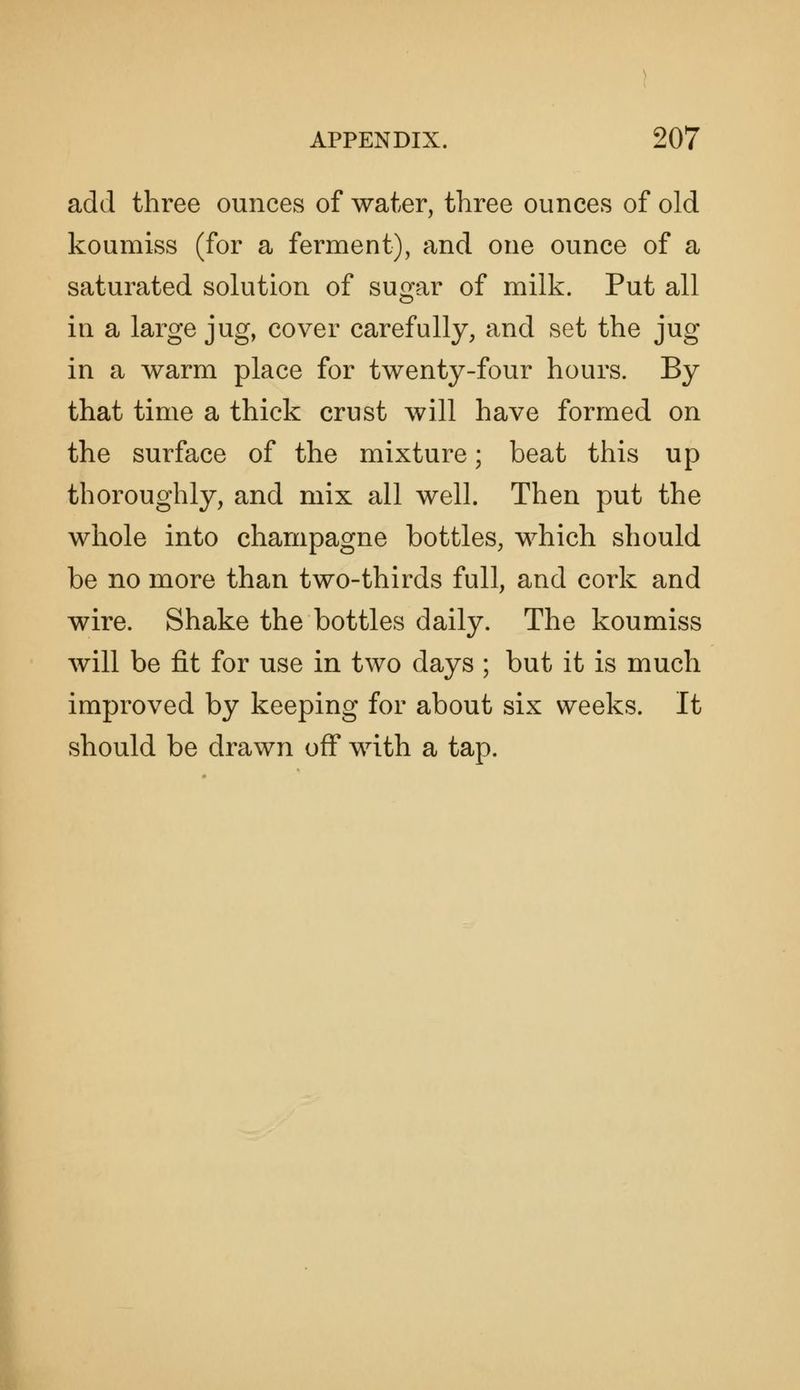add three ounces of water, three ounces of old koumiss (for a ferment), and one ounce of a saturated solution of sugar of milk. Put all in a large jug, cover carefully, and set the jug in a warm place for twenty-four hours. By that time a thick crust will have formed on the surface of the mixture; beat this up thoroughly, and mix all well. Then put the whole into champagne bottles, which should be no more than two-thirds full, and cork and wire. Shake the bottles daily. The koumiss will be fit for use in two days ; but it is much improved by keeping for about six weeks. It should be drawn off with a tap.