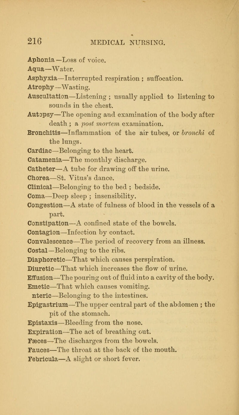 Aphonia —Loss of voice. Aqua—Water. Asphyxia—Interrupted respiration ; suffocation. Atrophy —Wasting. Auscultation—Listening ; usually applied to listening to sounds in the chest. Autopsy—The opening and examination of the body after death ; a post mortem examination. Bronchitis—Inflammation of the air tubes, or bronchi of the lungs. Cardiac—Belonging to the heart. Catamenia—The monthly discharge. Catheter—A tube for drawing off the urine. Chorea—St. Vitus's dance. Clinical—Belonging to the bed ; bedside. Coma—Deep sleep ; insensibility. Congestion—A state of fulness of blood in the vessels of a part. Constipation—A confined state of the bowels. Contagion—Infection by contact. Convalescence—The period of recovery from an illness. Costal—Belonging to the ribs. Diaphoretic—That which causes perspiration. Diuretic—That which increases the flow of urine. Effusion—The pouring out of fluid into a cavity of the body. Emetic—That which causes vomiting, nteric—Belonging to the intestines. Epigastrium—The upper central part of the abdomen ; the pit of the stomach. Epistaxis—Bleeding from the nose. Expiration—The act of breathing out. Faeces—The discharges from the bowels. Fauces—The throat at the back of the mouth. Fehricula—A slight or short fever.