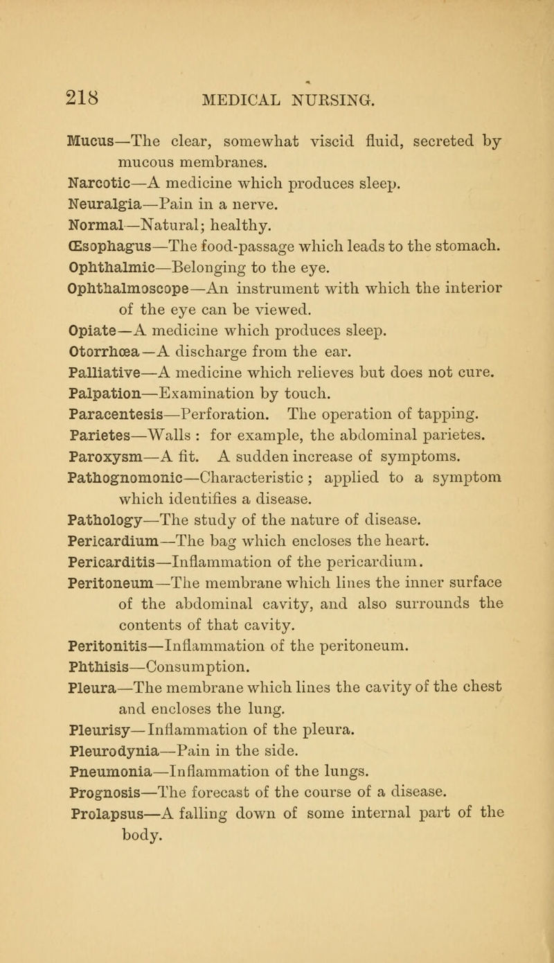 Mucus—The clear, somewhat viscid fluid, secreted by mucous membranes. Narcotic—A medicine which produces sleep. Neuralgia—Pain in a nerve. Normal—Natural; healthy. CEsophagus—The food-passage which leads to the stomach. Ophthalmic—Belonging to the eye. Ophtlialmoscope—An instrument with which the interior of the eye can be viewed. Opiate—A medicine which produces sleep. Otorrhoea—A discharge from the ear. Palliative—A medicine which relieves but does not cure. Palpation—Examination by touch. Paracentesis—Perforation. The operation of tapping. Parietes—Walls : for example, the abdominal parietes. Paroxysm—A fit. A sudden increase of symptoms. Pathognomonic—Characteristic; applied to a symptom which identifies a disease. Pathology—The study of the nature of disease. Pericardium—The bag w^hich encloses the heart. Pericarditis—Inflammation of the pericardium. Peritoneum—The membrane which lines the inner surface of the abdominal cavity, and also surrounds the contents of that cavity. Peritonitis—Inflammation of the peritoneum. Phthisis—Consumption. Pleura—The membrane which lines the cavity of the chest and encloses the lung. Pleurisy—Inflammation of the pleura. Pleurodynia—Pain in the side. Pneumonia—Inflammation of the lungs. Prognosis—The forecast of the course of a disease. Prolapsus—A falling down of some internal part of the body.