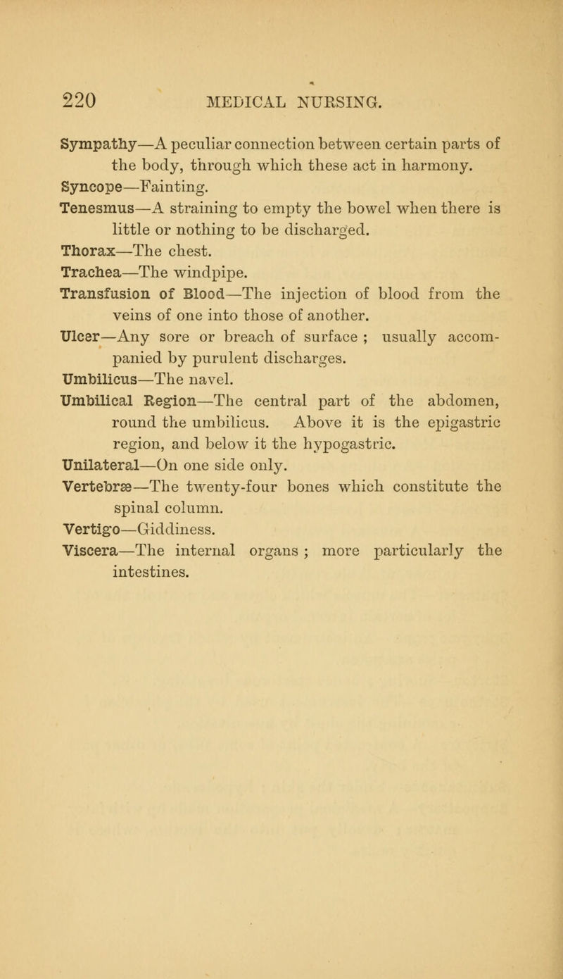 Sympathy—A peculiar connection between certain parts of the body, through which these act in harmony. Syncope—Fainting. Tenesmus—A straining to empty the bowel when there is little or nothing to be discharged. Thorax—The chest. Trachea—The windpipe. Transfusion of Blood—The injection of blood from the veins of one into those of another. Ulcer—Any sore or breach of surface ; usually accom- panied by purulent discharges. Umbilicus—The navel. Umbilical Region—The central part of the abdomen, round the umbilicus. Above it is the epigastric region, and below it the hypogastric. Unilateral—On one side only. Vertebrse—The twenty-four bones which constitute the spinal column. Vertigo—Giddiness. Viscera—The internal organs ; more particularly the intestines.