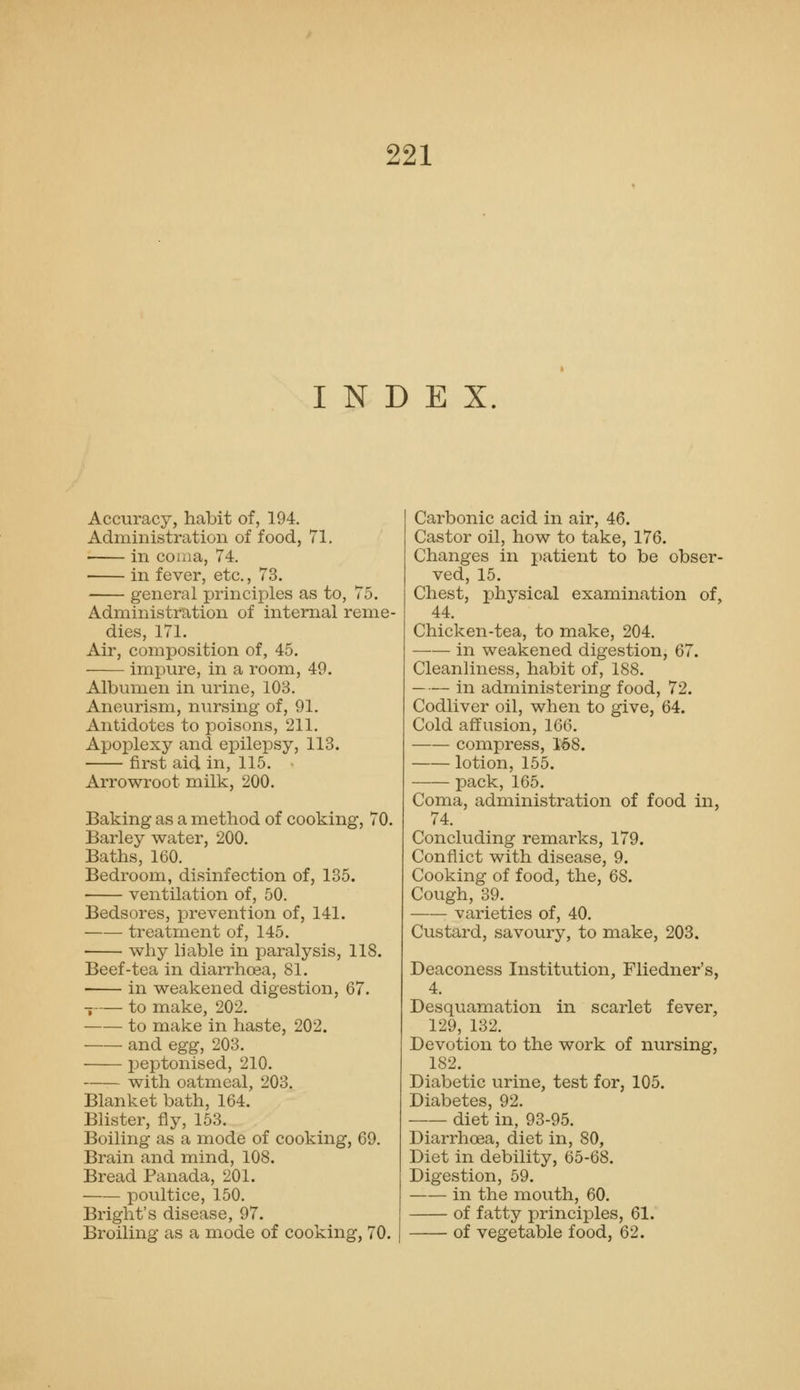 INDEX Accuracy, habit of, 194. Administration of food, 71, in coaia, 74. in fever, etc., 73. general principles as to, 75. Administration of internal reme- dies, 171. Air, composition of, 45. impure, in a room, 49. Albumen in urine, 103. Aneurism, nursing of, 91. Antidotes to poisons, 211. Apoplexy and epilepsy, 113. first aid in, 115. Arrowroot milk, 200. Baking as a method of cooking, 70. Barley water, 200. Baths, 160. Bedroom, disinfection of, 135. ventilation of, 50. Bedsores, prevention of, 141. treatment of, 145. why liable in paralysis, 118. Beef-tea in diarrho3a, 81. in weakened digestion, 67. _ to make, 202. to make in haste, 202. and egg, 203. peptonised, 210. with oatmeal, 203. Blanket bath, 164. Blister, fly, 153. Boiling as a mode of cooking, 69. Brain and mind, 108. Bread Panada, 201. poultice, 150. Bright's disease, 97. Broiling as a mode of cooking, 70. Carbonic acid in air, 46. Castor oil, how to take, 176. Changes in j)atient to be obser- ved, 15. Chest, physical examination of, 44. Chicken-tea, to make, 204. in weakened digestion, 67. Cleanliness, habit of, 188. in administering food, 72. Codliver oil, when to give, 64. Cold affusion, 166. compress, 168. lotion, 155. pack, 165. Coma, administration of food in, 74. Concluding remarks, 179. Conflict with disease, 9. Cooking of food, the, 68. Cough, 39. varieties of, 40. Custard, savoury, to make, 203. Deaconess Institution, Fliedner's, 4. Desquamation in scarlet fever, 129, 132. Devotion to the work of nursing, 182. Diabetic urine, test for, 105. Diabetes, 92. — diet in, 93-95. Diarrhoea, diet in, 80, Diet in debility, 65-68. Digestion, 59. in the mouth, 60. of fatty principles, 61. of vegetable food, 62.