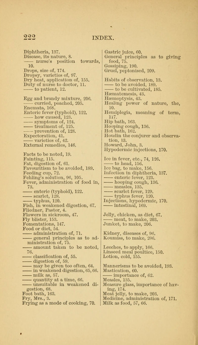 Diphtheria, 137. Disease, its nature, 8. nurse's position towards, 10. Drops, size of, 174. Dropsy, varieties of, 97. Dry heat, application of, 155. Duty of nurse to doctor, 11. to patient, 12. Egg and brandy mixture, 206. curried, poached, 205. Enemata, 168. Enteric fever (typhoid), 122. how caused, 123. symptoms of, 124. treatment of, 125, prevention of, 128. Expectoration, 41. varieties of, 42. External remedies, 146. Facts to be noted, 19. Fainting, 115. Fat, digestion of, 61. Favouritism to be avoided, 189. Feeding cup, 72. Fehling's solution, 96, 105, Fever, administration of food in, 73. enteric (typhoid), 122. scarlet, 129. typhus, 120. Fish, in weakened digestion, 67. Fliedner, Pastor, 4. Flowers in sickroom, 47. Fly blister, 153. Fomentations, 147. Food or diet, 54. administration of, 71. general principles as to ad- ministration of, 75. amount taken to be noted, 76. classification of, 55. digestion of, 59. may be given too often, 64. in weakened digestion, 65, Q6. milk as, 57. quantity at a time, 66. unsuitable in weakened di- gestion, 68. Foot bath, 163. Fry, Mrs., 3. Frying as a mode of cooking, 70. Gastric juice, 60. General principles as to giving food, 75. Gossiping, 190. Gruel, peptonised, 209. Habits of observation, 13. to be avoided, 189. to be cultivated, 185. Hsematemesis, 43. Haemoptysis, 43. Healing power of nature, the, 10. Hemiplegia, meaning of term, 117. Hip bath, 163. Hooping cough, 136. Hot bath, 162. Houdin the conjurer and observa- tion, 13. Howard, John, 3. Hypodermic injections, 170. Ice in fever, etc., 74, 126. to head, 156. Ice bag, to make, 156. Infection in diphtheria, 137. enteric fever, 123. hooping cough, 136. measles, ] 35. scarlet fever, 129. typhiis fever, 120. Injections, hypodermic, 170. intestinal, 169. Jelly, chicken, as diet, 67. meat, to make, 203. Junket, to make, 206. Kidney, diseases of, 96. Koumiss, to make, 206. Leeches, to apply, 166. Linseed meal poultice, 150. Lotion, cold, 155. Mannerisms to be avoided, 193. Mastication, 60. importance of, 62. Measles, 135. Measure glass, importance of hav- ing, 174. Meat jelly, to make, 203. Medicine, administration of, 171. Milk as food, 57, 66.