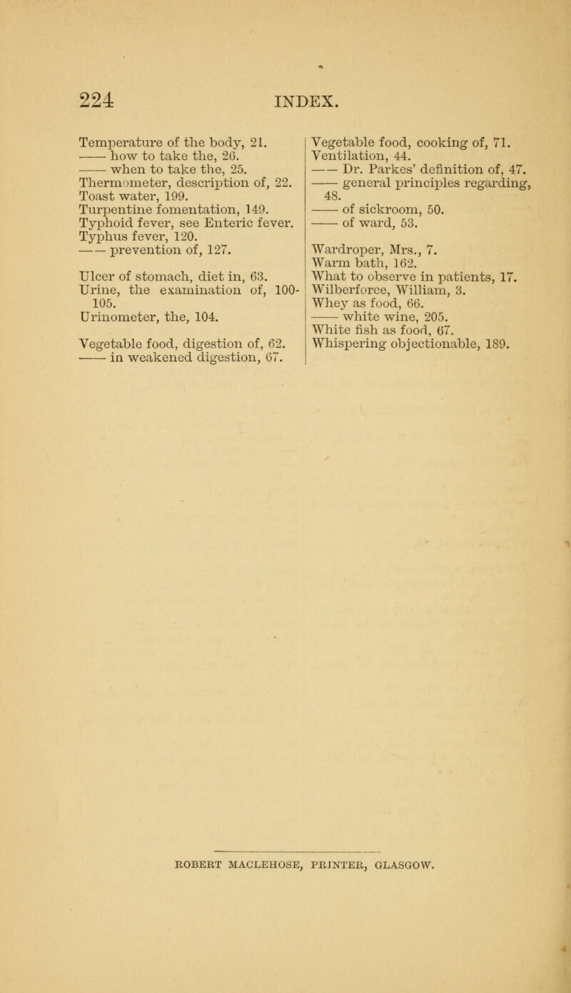 Temperature of the body, 21. how to take the, 26. when to take the, 25. Thermometer, description of, 22. Toast water, 199. Turpentine fomentation, 149. Typhoid fever, see Enteric fever. Typhus fever, 120. prevention of, 127. Ulcer of stomach, diet in, 63. Urine, the examination of, 105. Urinometer, the, 104. 100- Vegetable food, digestion of, 62. in weakened digestion, 67. Vegetable food, cooking of, 71. Ventilation, 44. Dr. Parkes' definition of, 47. general principles regarding, 48. of sickroom, 50. of ward, 53. Wardroper, Mrs., 7. Warm bath, 162. What to observe in patients, 17. Wilberforce, William, 3. Whey as food, Q6. white wine, 205. White fish as food, 67. Whispering objectionable, 189. ROBERT MAGLEHOSE, PRINTER, GLASGOW.