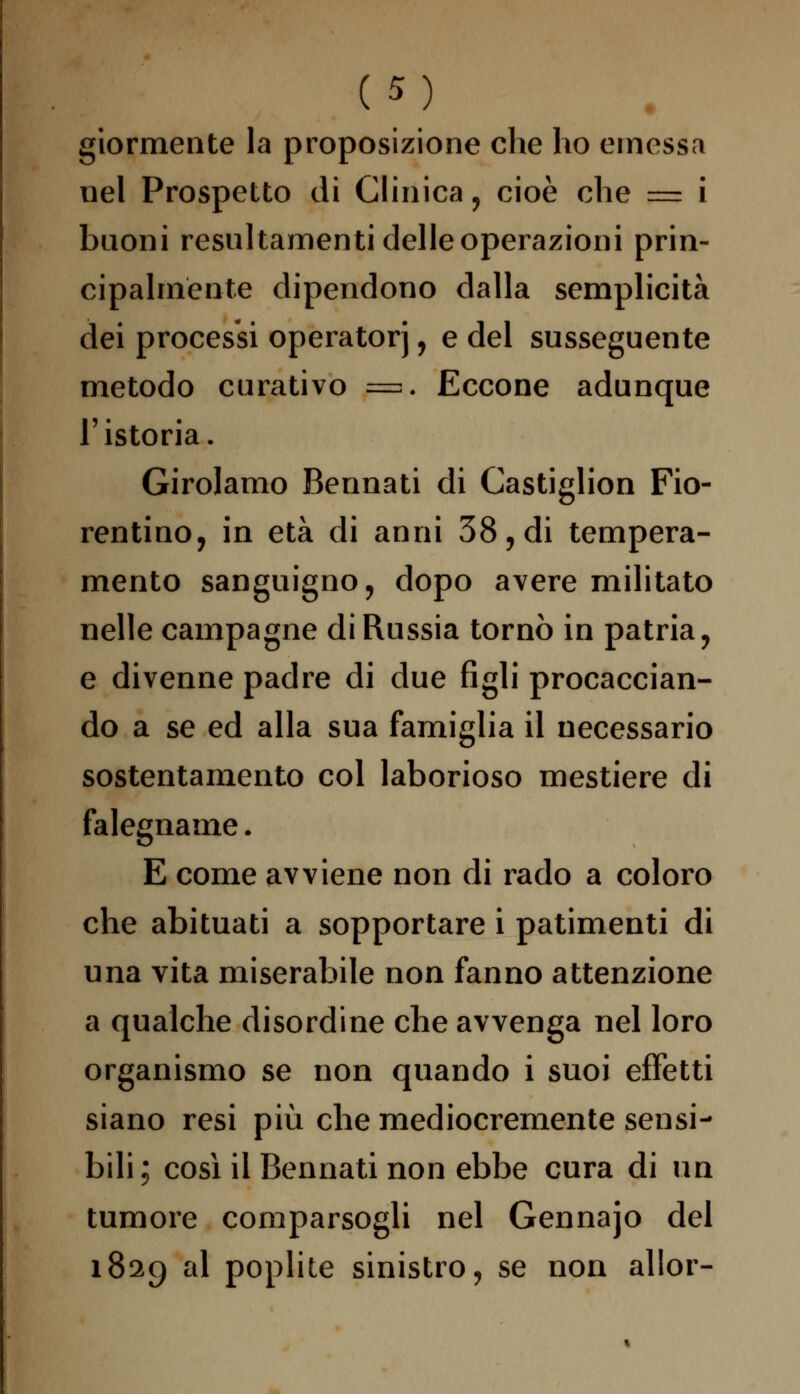 giormente la proposizione che ho emessa nel Prospetto di Clinica, cioè che = i buoni resultamene delle operazioni prin- cipalmente dipendono dalla semplicità dei processi operatorj, e del susseguente metodo curativo p=. Eccone adunque l'istoria. Girolamo Bennati di Castiglion Fio- rentino, in età di anni 38, di tempera- mento sanguigno, dopo avere militato nelle campagne di Russia tornò in patria, e divenne padre di due figli procaccian- do a se ed alla sua famiglia il necessario sostentamento col laborioso mestiere di falegname. E come avviene non di rado a coloro che abituati a sopportare i patimenti di una vita miserabile non fanno attenzione a qualche disordine che avvenga nel loro organismo se non quando i suoi effetti siano resi più che mediocremente sensi- bili; così il Bennati non ebbe cura di un tumore comparsogli nel Gennajo del 1829 al poplite sinistro, se non allor-