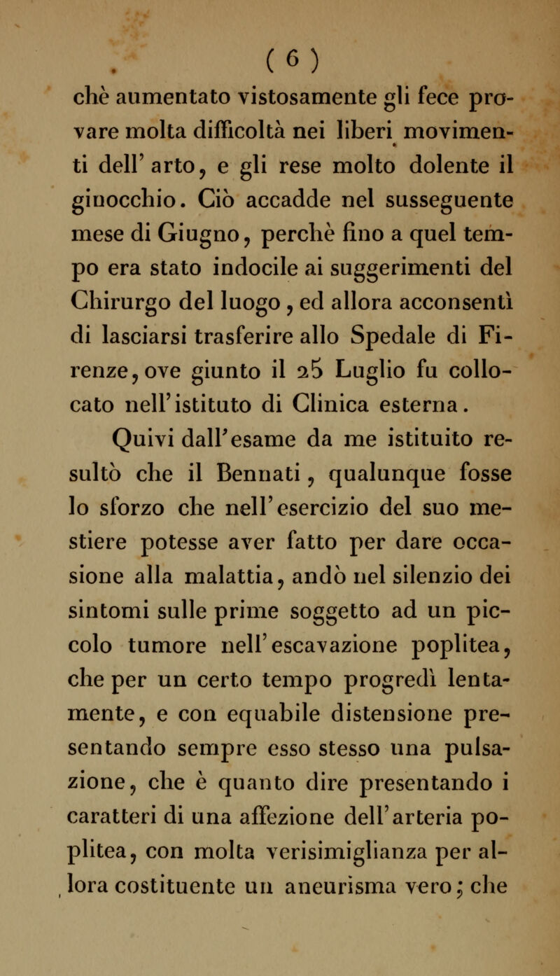 che aumentato vistosamente gli fece pro- vare molta difficoltà nei liberi movimen- ti dell'arto, e gli rese molto dolente il ginocchio. Ciò accadde nel susseguente mese di Giugno, perchè fino a quel tem- po era stato indocile ai suggerimenti del Chirurgo del luogo , ed allora acconsentì di lasciarsi trasferire allo Spedale di Fi- renze, ove giunto il 2 5 Luglio fu collo- cato nell'istituto di Clinica esterna. Quivi dall'esame da me istituito re- sultò che il Bennati, qualunque fosse lo sforzo che nell'esercizio del suo me- stiere potesse aver fatto per dare occa- sione alla malattia, andò nel silenzio dei sintomi sulle prime soggetto ad un pic- colo tumore nell'escavazione poplitea, che per un certo tempo progredì lenta- mente, e con equabile distensione pre- sentando sempre esso stesso una pulsa- zione, che è quanto dire presentando i caratteri di una affezione dell'arteria po- plitea, con molta verisimiglianza per al- lora costituente un aneurisma vero; che