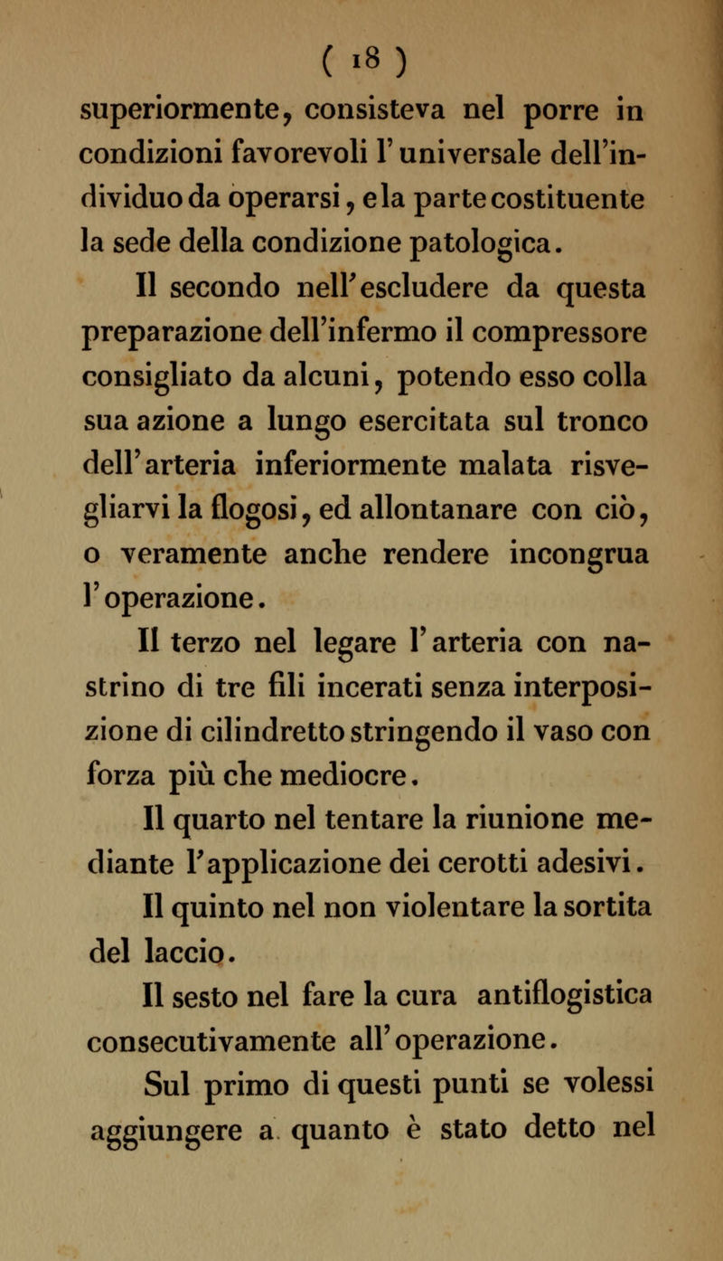 superiormente, consisteva nel porre in condizioni favorevoli F universale dell'in- dividuo da operarsi, eia parte costituente la sede della condizione patologica. Il secondo nelF escludere da questa preparazione dell'infermo il compressore consigliato da alcuni, potendo esso colla sua azione a lungo esercitata sul tronco dell'arteria inferiormente malata risve- gliarvi la flogosi, ed allontanare con ciò, o veramente anche rendere incongrua l'operazione. Il terzo nel legare Y arteria con na- strino di tre fili incerati senza interposi- zione di cilindretto stringendo il vaso con forza più che mediocre. Il quarto nel tentare la riunione me- diante Fapplicazione dei cerotti adesivi. Il quinto nel non violentare la sortita del laccio. Il sesto nel fare la cura antiflogistica consecutivamente all' operazione. Sul primo di questi punti se volessi aggiungere a quanto è stato detto nel