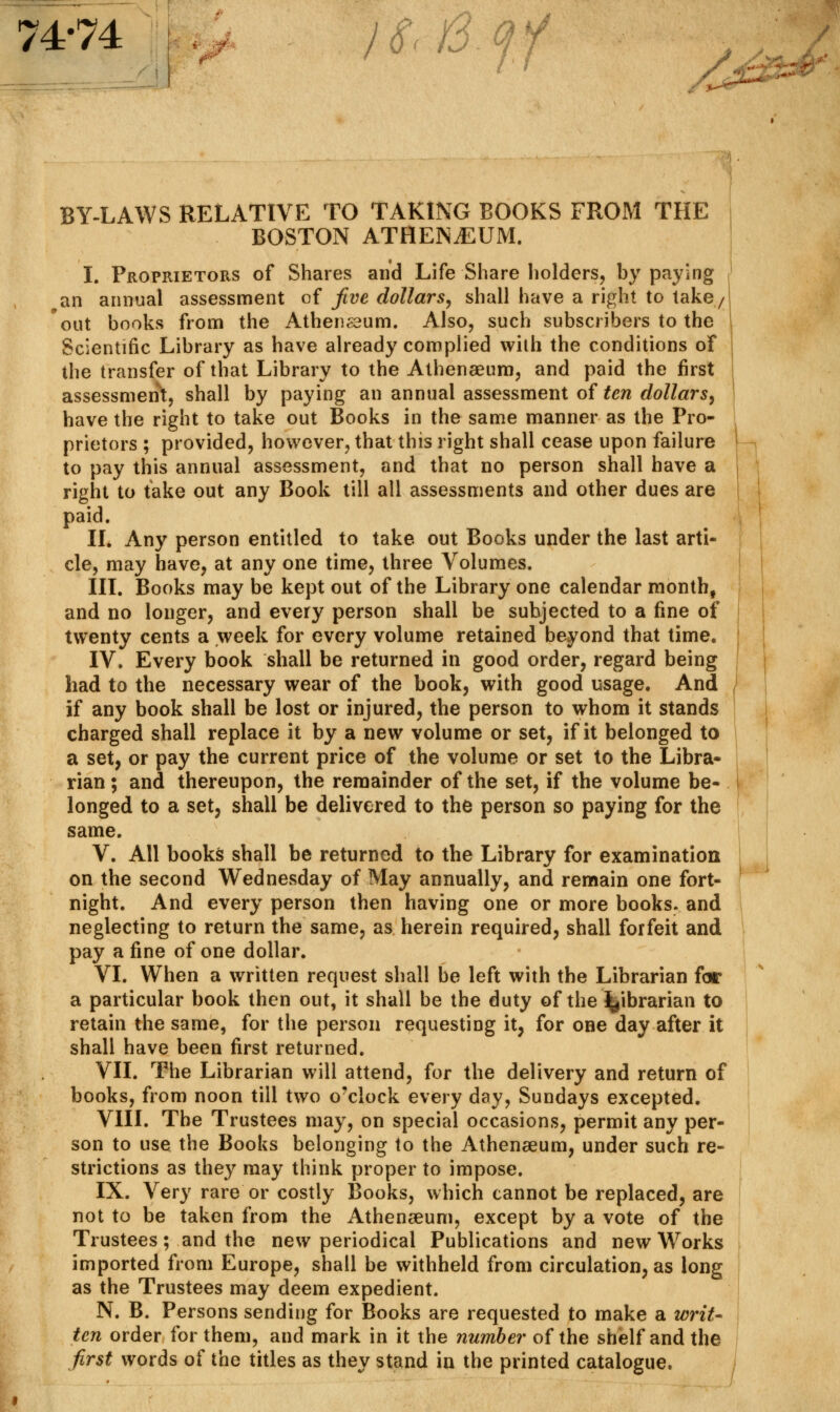 74-74 lS.l3.ff BY-LAWS RELATIVE TO TAKING BOOKS FROM THE BOSTON ATHENAEUM. I. Proprietors of Shares and Life Share holders, by paying an annual assessment of five dollars, shall have a right to take/ out books from the Athen^um. Also, such subscribers to the Scientific Library as have already complied with the conditions of the transfer of that Library to the Athenaeum, and paid the first assessment, shall by paying an annual assessment of ten dollars, have the right to take out Books in the same manner as the Pro- prietors ; provided, however, that this right shall cease upon failure to pay this annual assessment, and that no person shall have a right to take out any Book till all assessments and other dues are paid. II. Any person entitled to take out Books under the last arti- cle, may have, at any one time, three Volumes. III. Books may be kept out of the Library one calendar month, and no longer, and every person shall be subjected to a fine of twenty cents a week for every volume retained beyond that time. IV. Every book shall be returned in good order, regard being had to the necessary wear of the book, with good usage. And if any book shall be lost or injured, the person to whom it stands charged shall replace it by a new volume or set, if it belonged to a set, or pay the current price of the volume or set to the Libra- rian ; and thereupon, the remainder of the set, if the volume be- longed to a set, shall be delivered to the person so paying for the same. V. All books shall be returned to the Library for examination on the second Wednesday of May annually, and remain one fort- night. And every person then having one or more books, and neglecting to return the same, as herein required, shall forfeit and pay a fine of one dollar. VI. When a written request shall be left with the Librarian far a particular book then out, it shall be the duty of the librarian to retain the same, for the person requesting it, for one day after it shall have been first returned. VII. The Librarian will attend, for the delivery and return of books, from noon till two o'clock every day, Sundays excepted. VIII. The Trustees may, on special occasions, permit any per- son to use the Books belonging to the Athenaeum, under such re- strictions as they may think proper to impose. IX. Very rare or costly Books, which cannot be replaced, are not to be taken from the Athenaeum, except by a vote of the Trustees; and the new periodical Publications and new Works imported from Europe, shall be withheld from circulation, as long as the Trustees may deem expedient. N. B. Persons sending for Books are requested to make a writ- ten order for them, and mark in it the number of the shelf and the first words of the titles as they stand in the printed catalogue.