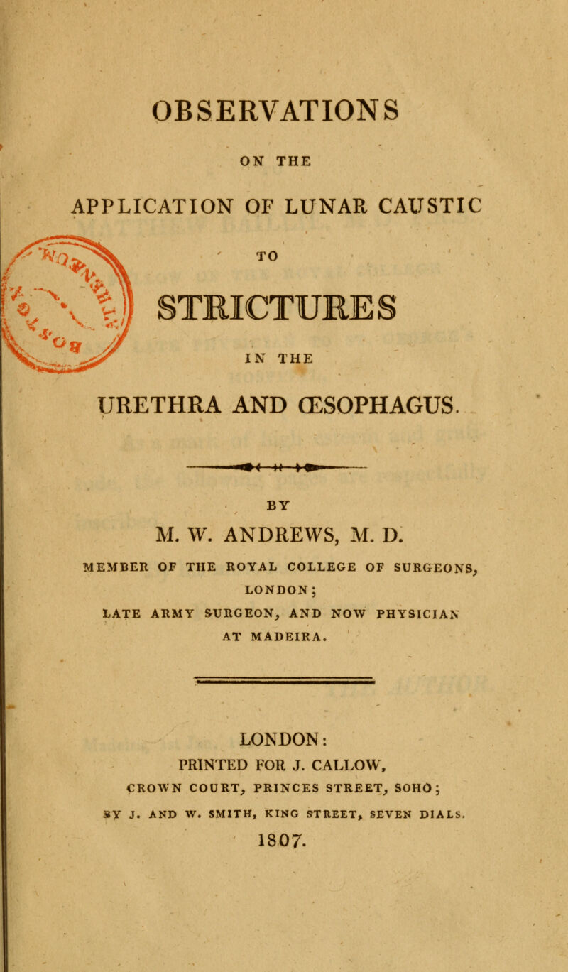 ON THE APPLICATION OF LUNAR CAUSTIC X\'%$ STRICTURES IN THE URETHRA AND OESOPHAGUS < »+■» BY M. W. ANDREWS, M. D. MEMBER OF THE ROYAL COLLEGE OF SURGEONS, LONDON; LATE ARMY BURGEON, AND NOW PHYSICIAN AT MADEIRA. LONDON: PRINTED FOR J. CALLOW, CROWN COURT, PRINCES STREET, SOHO ; SY J. AND W. SMITH, KING STREET, SEVEN DIALS, 1807.