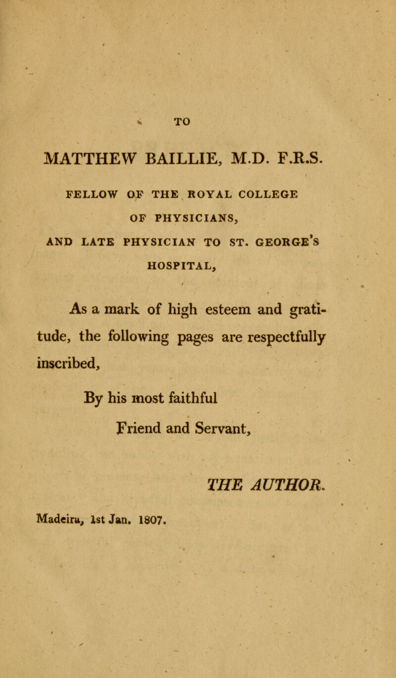 » TO MATTHEW BAILLIE, M.D. F.R.S. FELLOW OF THE ROYAL COLLEGE OF PHYSICIANS, AND LATE PHYSICIAN TO ST. GEORGE'S HOSPITAL, As a mark of high esteem and grati- tude, the following pages are respectfully inscribed, By his most faithful Friend and Servant, THE AUTHOR. Madeira, 1st Jan. 1807.