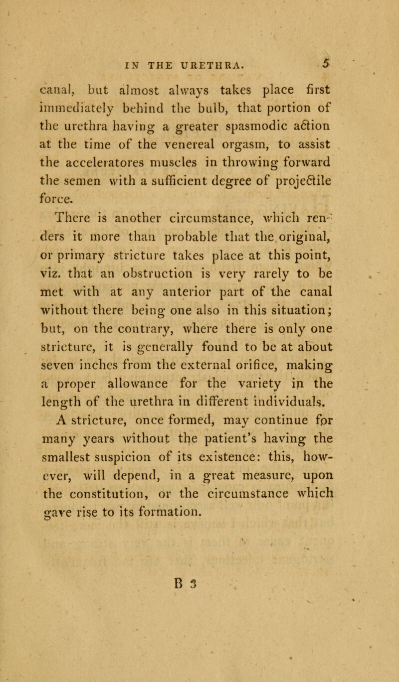 canal, but almost always takes place first immediately behind the bulb, that portion of the urethra having a greater spasmodic a&ion at the time of the venereal orgasm, to assist the accelerators muscles in throwing forward the semen with a sufficient degree of proje&ile force. There is another circumstance, which ren- ders it more than probable that the original, or primary stricture takes place at this point, viz. that an obstruction is very rarely to be met with at any anterior part of the canal without there being one also in this situation; but, on the contrary, where there is only one stricture, it is generally found to be at about seven inches from the external orifice, making a proper allowance for the variety in the length of the urethra in different individuals. A stricture, once formed, may continue fpr many years without the patient's having the smallest suspicion of its existence: this, how- ever, will depend, in a great measure, upon the constitution, or the circumstance which ^ave rise to its formation.