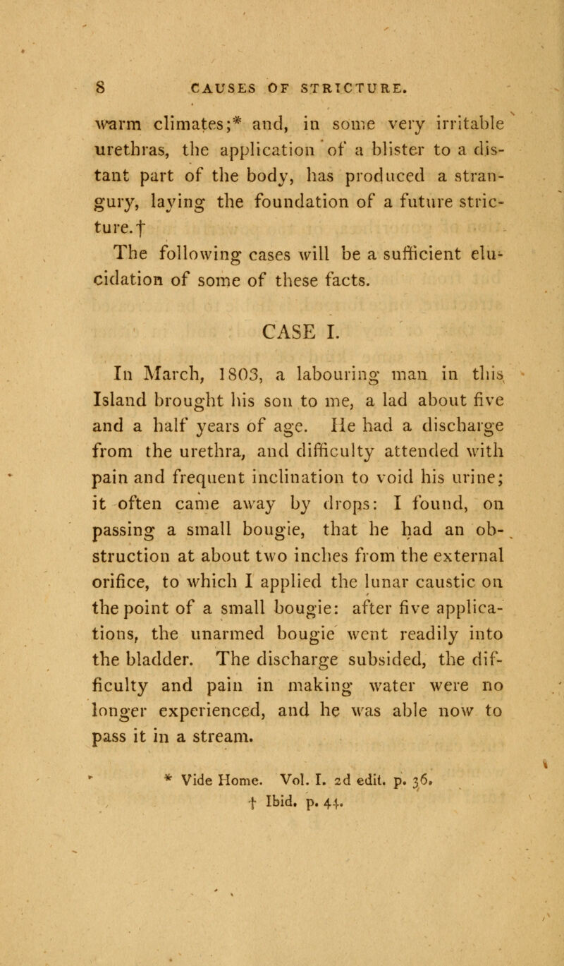 warm climates;? and, in some very irritable urethras, the application of a blister to a dis- tant part of the body, lias produced a stran- gury, laying the foundation of a future stric- ture. | The following cases will be a sufficient elu- cidation of some of these facts. CASE I. In March, 1803, a labouring man in this Island brought his son to me, a lad about five and a half years of age. lie had a discharge from the urethra, and difficulty attended with pain and frequent inclination to void his urine; it often came away by drops: I found, on passing a small bougie, that he had an ob- struction at about two inches from the external orifice, to which I applied the lunar caustic on the point of a small bougie: after five applica- tions, the unarmed bougie went readily into the bladder. The discharge subsided, the dif- ficulty and pain in making water were no longer experienced, and he was able now to pass it in a stream. * Vide Home. Vol. I. 2d edit. p. 36. f Ibid. p. 44.