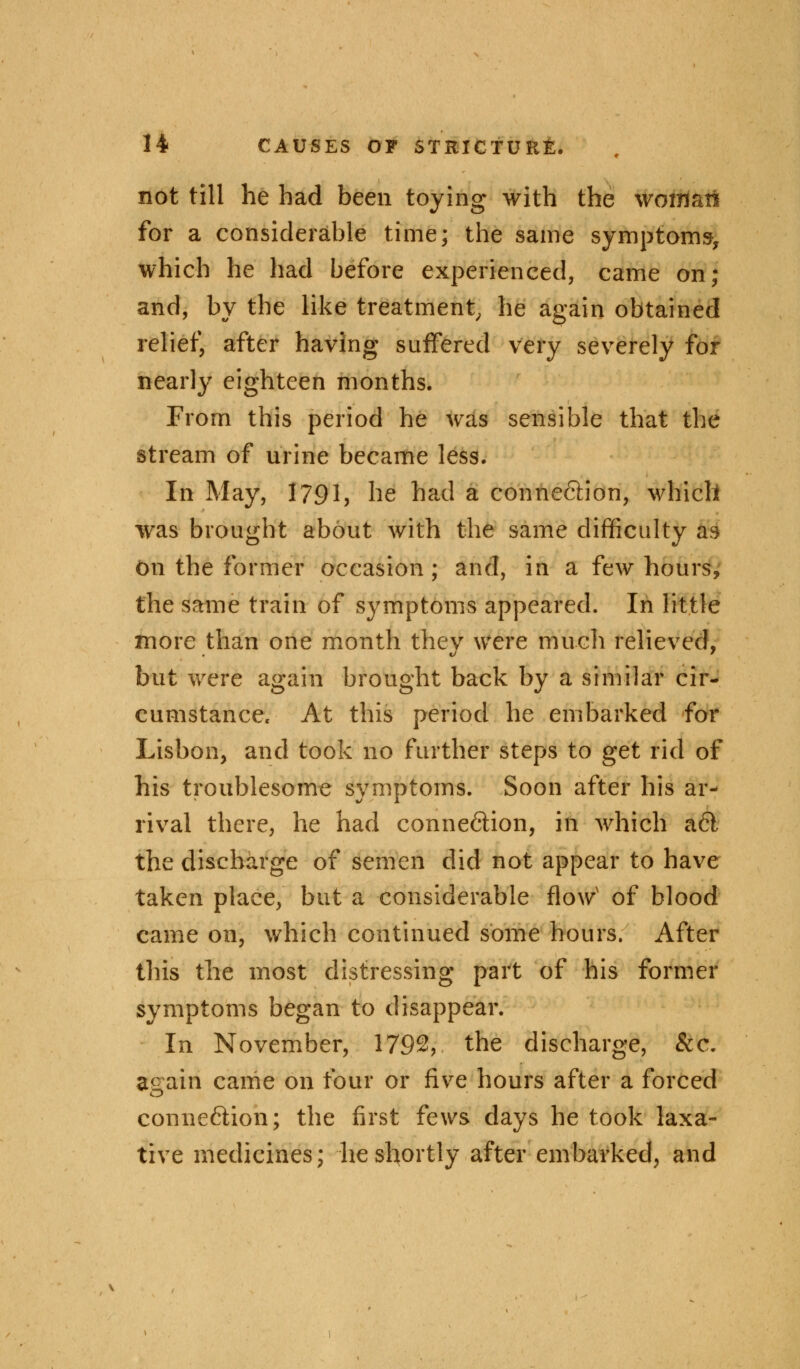 not till he had been toying with the woman for a considerable time; the same symptoms, which he had before experienced, came on; and, by the like treatment, he again obtained relief, after having suffered very severely for nearly eighteen months. From this period he was sensible that the stream of urine became less. In May, 1791, he had a connection, which was brought about with the same difficulty as on the former occasion ; and, in a few hours, the same train of symptoms appeared. In little more than one month they were much relieved, but were again brought back by a similar cir- cumstance. At this period he embarked for Lisbon, and took no further steps to get rid of his troublesome symptoms. Soon after his ar- rival there, he had connexion, in which a6l the discharge of semen did not appear to have taken place, but a considerable flowv of blood came on, which continued some hours. After this the most distressing part of his former symptoms began to disappear. In November, 1792, the discharge, Sec. again came on four or five hours after a forced connexion; the first fews days he took laxa- tive medicines; he shortly after embarked, and