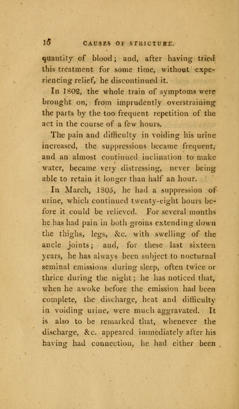 quantity of blood; and, after having tried this treatment for some time, without expe- riencing relief/ he discontinued it. In 1802, the whole train of symptoms were brought on, from imprudently overstraining the parts by the too frequent repetition of the act in the course of a few hours. The pain and difficulty in voiding his urine increased, the suppressions became frequent, and an almost continued inclination to make water, became very distressing, never being able to retain it longer than half an hour. In March, 1305, he had a suppression of urine, which continued twenty-eight hours be- fore it could be relieved. For several months he has had pain in both groins extending down the thighs, legs, &c. with swelling of the ancle joints; and, for these last sixteen years, he has always been subject to nocturnal seminal emissions during sleep, often twice or thrice during the night; he has noticed that, when he awoke before the emission had been complete, the discharge, heat and difficulty in voiding urine, were much aggravated. It is also to be remarked that, whenever the discharge, &c. appeared immediately after his having had connection, he had either been