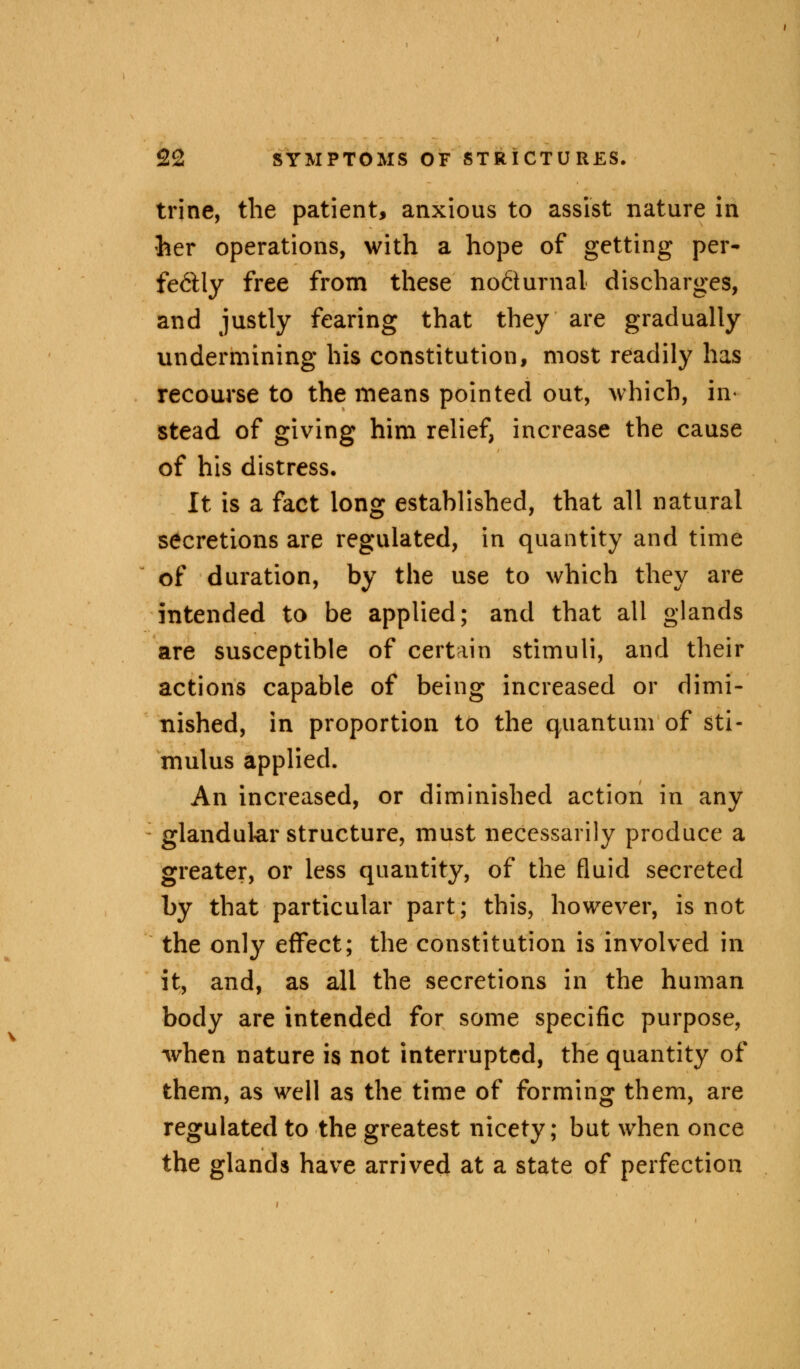 trine, the patient, anxious to assist nature in her operations, with a hope of getting per- fectly free from these nocturnal discharges, and justly fearing that they are gradually undermining his constitution, most readily has recourse to the means pointed out, which, in« stead of giving him relief, increase the cause of his distress. It is a fact long estahlished, that all natural secretions are regulated, in quantity and time of duration, by the use to which they are intended to be applied; and that all glands are susceptible of certain stimuli, and their actions capable of being increased or dimi- nished, in proportion to the quantum of sti- mulus applied. An increased, or diminished action in any glandular structure, must necessarily produce a greater, or less quantity, of the fluid secreted by that particular part; this, however, is not the only effect; the constitution is involved in it, and, as all the secretions in the human body are intended for some specific purpose, when nature is not interrupted, the quantity of them, as well as the time of forming them, are regulated to the greatest nicety; but when once the glands have arrived at a state of perfection