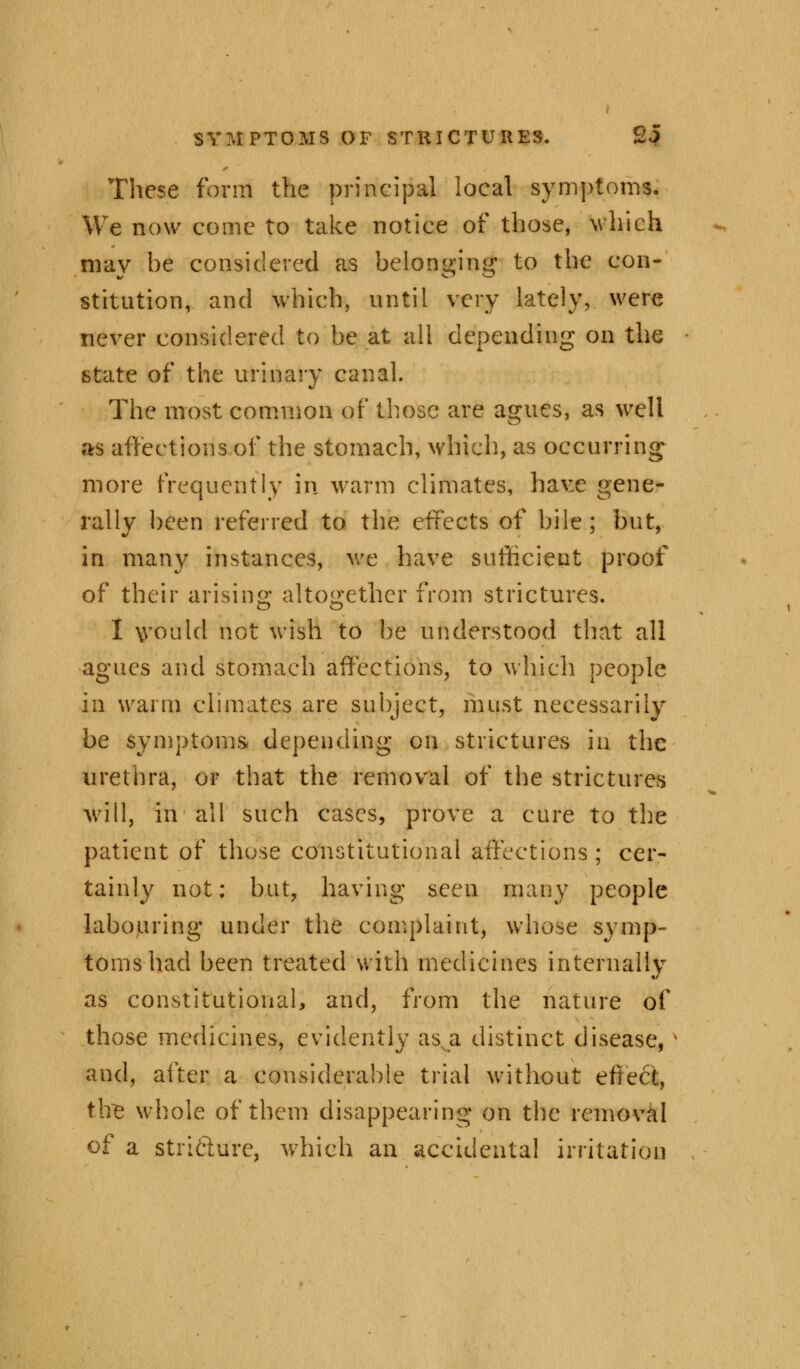 These form the principal local symptoms. We now come to take notice of those, which mav he considered as belon«;ino; to the con- stitution, and which, until very lately, were never considered to be at all depending on the state of the urinary canal. The most common of those are agues, as well as affections of the stomach, which, as occurring more frequently in warm climates, have gene- rally been referred to the effects of bile; but, in many instances, we have sufficient proof of their arising altogether from strictures. I \vould not wish to be understood that all agues and stomach affections, to which people in warm climates are subject, must necessarily be symptoms depending on strictures in the urethra, or that the removal of the strictures will, in all such cases, prove a cure to the patient of those constitutional affections; cer- tainly not; but, having seen many people labouring under the complaint, whose symp- toms had been treated with medicines internally as constitutional, and, from the nature of those medicines, evidently as a distinct disease, and, after a considerable trial without effect, tire whole of them disappearing on the removal of a stri&urc, which an accidental irritation