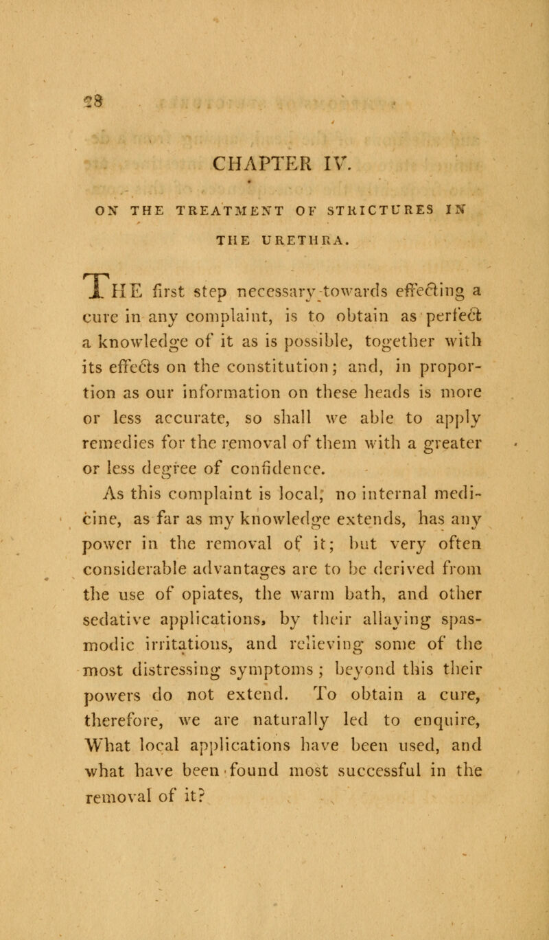 sa CHAPTER IV. ON THE TREATMENT OF STRICTURES IN THE URETHRA. X HE first step necessary towards effe&ing a cure in any complaint, is to obtain as perfect a knowledge of it as is possible, together with its effects on the constitution; and, in propor- tion as our information on these heads is more or less accurate, so shall we able to apply remedies for the removal of them with a greater or less degree of confidence. As this complaint is local; no internal medi- cine, as far as my knowledge extends, has any power in the removal of it; but very often considerable advantages are to be derived from the use of opiates, the warm bath, and other sedative applications, by their allaying spas- modic irritations, and relieving some of the most distressing symptoms; beyond this their powers do not extend. To obtain a cure, therefore, we are naturally led to enquire, What local applications have been used, and what have been-found most successful in the removal of it?