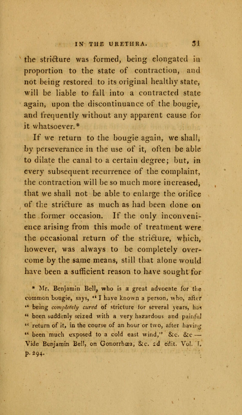 the stricture was formed, being elongated in proportion to the state of contraction, and not being restored to its original healthy state, will be liable to fall into a contracted state again, upon the discontinuance of the bougie, and frequently without any apparent cause for it whatsoever.* If we return to the bougie again, we shall, by perseverance in the use of it, often be able to dilate the canal to a certain degree; but, in every subsequent recurrence of the complaint, the contraction will be so much more increased, that we shall not be able to enlarge the orifice of the stri&ure as much as had been done on the former occasion. If the only inconveni- ence arising from this mode of treatment were the occasional return of the stricture, which, however, was always to be completely over- come by the same means, still that alone would have been a sufficient reason to have sought for * Mr. Benjamin Bell, who is a great advocate for the common bougie, says, -* I have known a person, who, aftef '* being completely cured of stricture for several years, has u been suddenly seized with a very hazardous and painful *' return of it, in the course of an hour or two, after hiving  been much exposed to a cold east wind, &c. &c — Vide Benjamin Bell, on Gonorrhoea, &c. id edit. Vol. L p. 294.