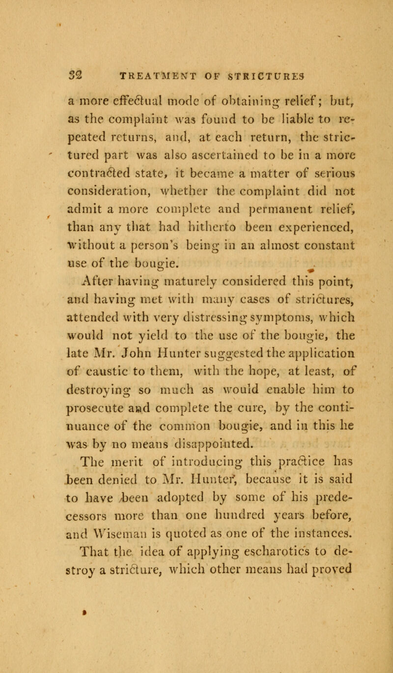 a more effectual mode of obtaining relief; but, as the complaint was found to be liable to re- peated returns, and, at each return, the stric- tured part was also ascertained to be in a more contracted state, it became a matter of serious consideration, whether the complaint did not admit a more complete and permanent relief, than any that had hitherto been experienced, without a person's being in an almost constant use of the bougie. After having maturely considered this point, and having met with many cases of strictures, attended with very distressing symptoms, which would not yield to the use of the bougie, the late Mr. John Hunter suggested the application of caustic to them, with the hope, at least, of destroying so much as would enable him to prosecute and complete the cure, by the conti- nuance of the common bougie, and in this he was by no means disappointed. The merit of introducing this pra&ice has been denied to Mr. Hunter, because it is said to have been adopted by some of his prede- cessors more than one hundred years before, and Wiseman is quoted as one of the instances. That the idea of applying escharotic's to de- stroy a stricture, which other means had proved