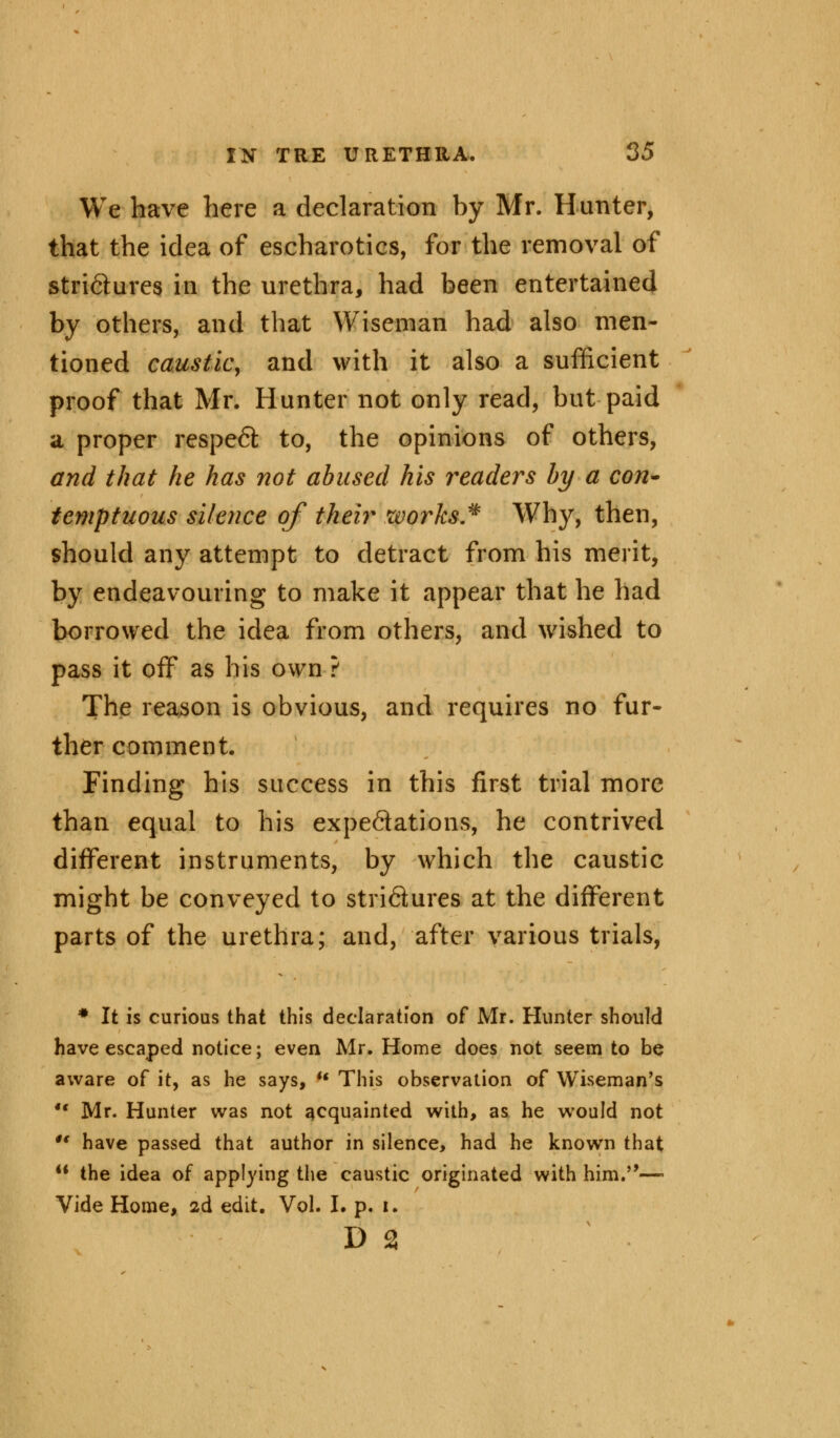 We have here a declaration by Mr. Hunter, that the idea of escharotics, for the removal of stri&ures in the urethra, had been entertained by others, and that Wiseman had also men- tioned caustic, and with it also a sufficient proof that Mr. Hunter not only read, but paid a proper respeft to, the opinions of others, and that he has not abused his readers by a con- temptuous silence of their works* Why, then, should any attempt to detract from his merit, by endeavouring to make it appear that he had borrowed the idea from others, and wished to pass it off as his own ? The reason is obvious, and requires no fur- ther comment. Finding his success in this first trial more than equal to his expectations, he contrived different instruments, by which the caustic might be conveyed to stridures at the different parts of the urethra; and, after various trials, * It is curious that this declaration of Mr. Hunter should have escaped notice; even Mr. Home does not seem to be aware of it, as he says,  This observation of Wiseman's •■ Mr. Hunter was not acquainted with, as he would not u have passed that author in silence, had he known that M the idea of applying the caustic originated with him.—- Vide Home, 2d edit. Vol. I. p. 1. d 2