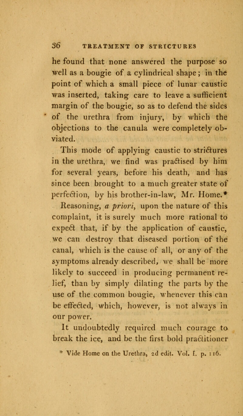 he found that none answered the purpose so well as a bougie of a cylindrical shape; in the point of which a small piece of lunar caustic was inserted, taking care to leave a sufficient margin of the bougie, so as to defend the sides of the urethra from injury, by which the objections to the canula were completely ob- viated. This mode of applying caustic to stri&ures in the urethra, we find was practised by him for several years, before his death, and has since been brought to a much greater state of perfe&ion, by his brother-in-law, Mr. Home.* Reasoning, a priori, upon the nature of this complaint, it is surely much more rational to expe6fc that, if by the application of caustic, we can destroy that diseased portion of the canal, which is the cause of all, or any of the symptoms already described, we shall be more likely to succeed in producing permanent re- lief, than by simply dilating the parts by the use of the common bougie, whenever this can be effected, which, however, is not always in our power. It undoubtedly required much courage to break the ice, and be the first bold practitioner * Vide Home on the Urethra, 2d edit. Vol. L p. 116.