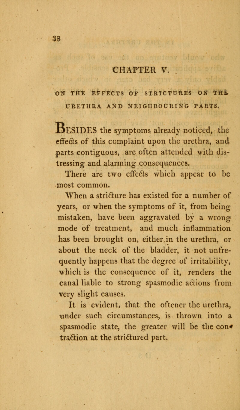 33 CHAPTER V. ON THE EFFECTS OF STRICTURES ON THE, URETHRA AND NEIGHBOURING PARTS. JDESIDES the symptoms already noticed, the effects of this complaint upon the urethra, and parts contiguous, are often attended with dis- tressing and alarming consequences. There are two effe6ts which appear to be most common. When a stri&ure has existed for a number of years, or when the symptoms of it, from being mistaken, have been aggravated by a wrong mode of treatment, and much inflammation has been brought on, either.in the urethra, or about the neck of the bladder, it not unfre- quently happens that the degree of irritability, which is the consequence of it, renders the canal liable to strong spasmodic a&ions from very slight causes. It is evident, that the oftener the urethra, under such circumstances, is thrown into a spasmodic state, the greater will be the con* tra&ion at the stri&ured part.