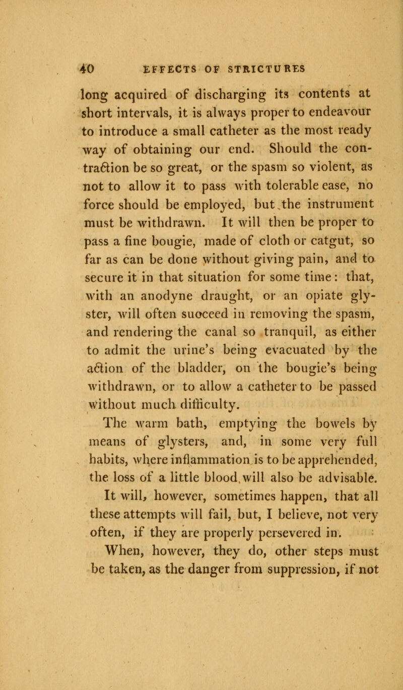 long acquired of discharging its contents at short intervals, it is always proper to endeavour to introduce a small catheter as the most ready way of obtaining our end. Should the con- tra&ion be so great, or the spasm so violent, as not to allow it to pass with tolerable ease, no force should be employed, but the instrument must be withdrawn. It will then be proper to pass a fine bougie, made of cloth or catgut, so far as can be done without giving pain, and to secure it in that situation for some time: that, with an anodyne draught, or an opiate gly- ster, will often succeed in removing the spasm, and rendering the canal so tranquil, as either to admit the urine's being evacuated by the a£lion of the bladder, on the bougie's being withdrawn, or to allow a catheter to be passed without much difficulty. The warm bath, emptying the bowels by means of glysters, and, in some very full habits, where inflammation is to be apprehended, the loss of a little blood, will also be advisable. It will* however, sometimes happen, that all these attempts will fail, but, I believe, not very often, if they are properly persevered in. When, however, they do, other steps must be taken, as the danger from suppression, if not