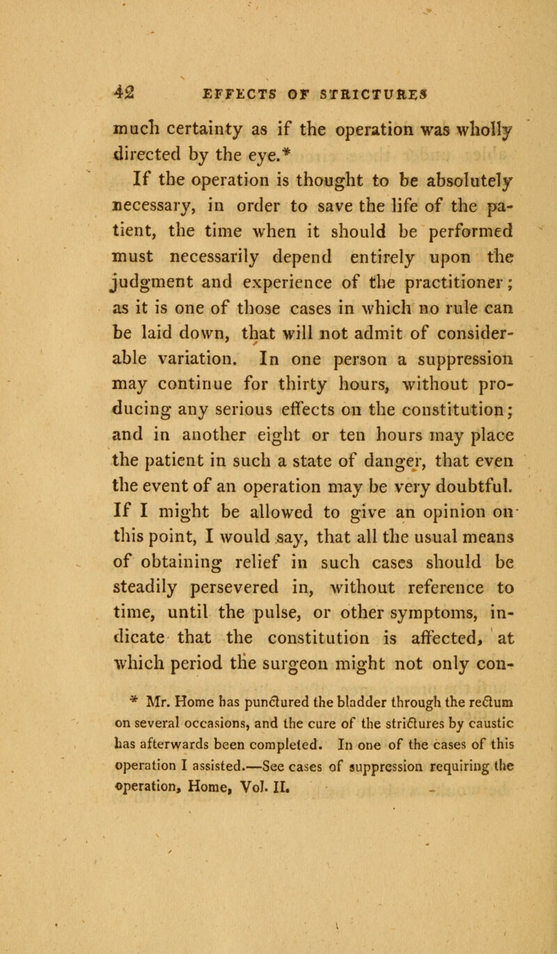 much certainty as if the operation was wholly directed by the eye.* If the operation is thought to be absolutely necessary, in order to save the life of the pa- tient, the time when it should be performed must necessarily depend entirely upon the judgment and experience of the practitioner; as it is one of those cases in which no rule can be laid down, that will not admit of consider- able variation. In one person a suppression may continue for thirty hours, without pro- ducing any serious effects on the constitution; and in another eight or ten hours may place the patient in such a state of danger, that even the event of an operation may be very doubtful. If I might be allowed to give an opinion on this point, I would say, that all the usual means of obtaining relief in such cases should be steadily persevered in, without reference to time, until the pulse, or other symptoms, in- dicate that the constitution is affected, at which period tKe surgeon might not only con- * Mr. Home has punctured the bladder through the reftum on several occasions, and the cure of the strictures by caustic has afterwards been completed. In one of the cases of this operation I assisted.—See cases of suppression requiring the operation, Home, Vol. II.