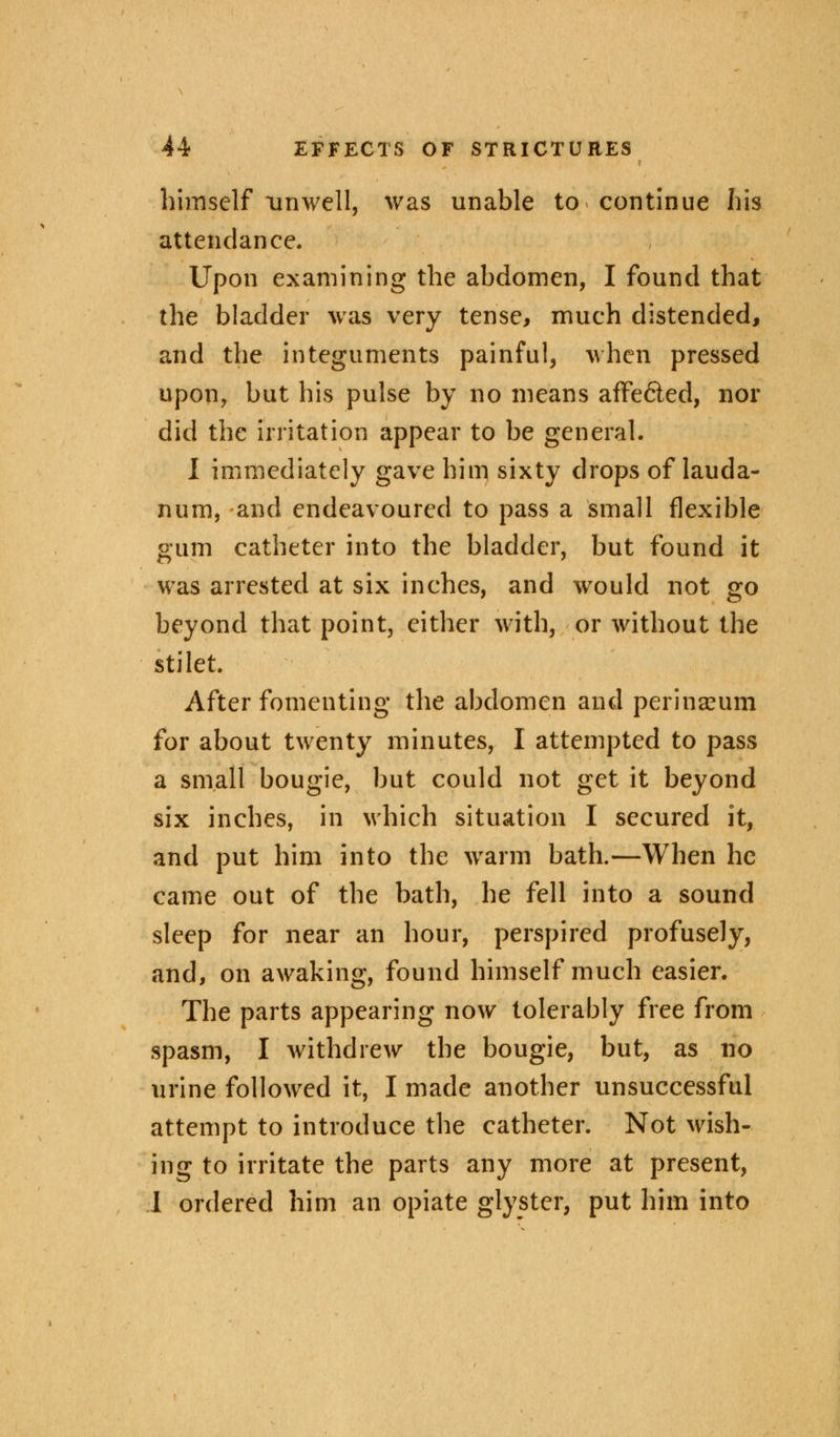 himself unwell, was unable to continue his attendance. Upon examining the abdomen, I found that the bladder was very tense, much distended, and the integuments painful, when pressed upon, but his pulse by no means affe&ed, nor did the irritation appear to be general. I immediately gave him sixty drops of lauda- num, and endeavoured to pass a small flexible gum catheter into the bladder, but found it was arrested at six inches, and would not go beyond that point, either with, or without the stilet. After fomenting the abdomen and perinaeum for about twenty minutes, I attempted to pass a small bougie, but could not get it beyond six inches, in which situation I secured it, and put him into the warm bath.—When he came out of the bath, he fell into a sound sleep for near an hour, perspired profusely, and, on awaking, found himself much easier. The parts appearing now tolerably free from spasm, I withdrew the bougie, but, as no urine followed it, I made another unsuccessful attempt to introduce the catheter. Not wish- ing to irritate the parts any more at present, I ordered him an opiate glyster, put him into