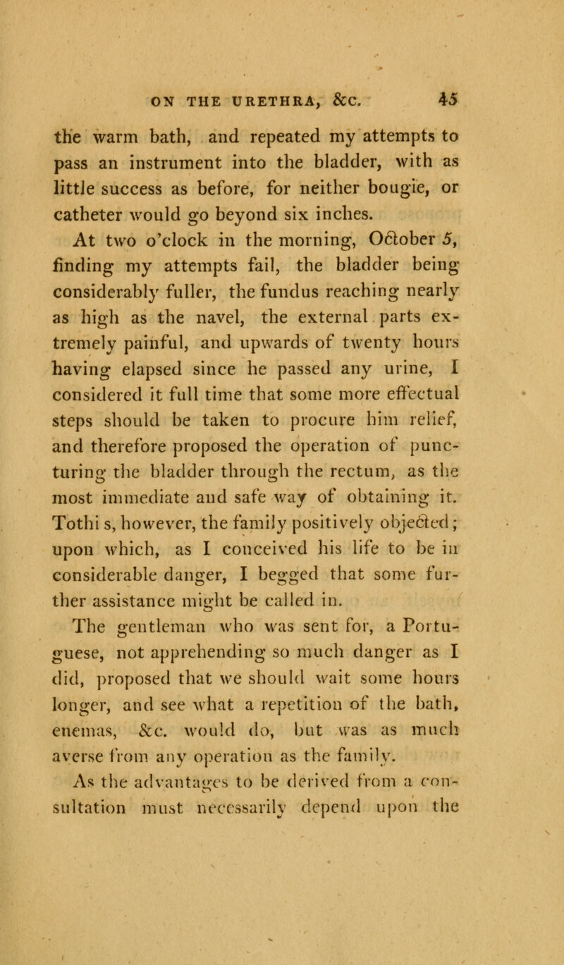 the warm bath, and repeated my attempts to pass an instrument into the bladder, with as little success as before, for neither bougie, or catheter would go beyond six inches. At two o'clock in the morning, Oftober 5, finding my attempts fail, the bladder being considerably fuller, the fundus reaching nearly as high as the navel, the external parts ex- tremely painful, and upwards of twenty hours having elapsed since he passed any urine, I considered it full time that some more effectual steps should be taken to procure him relief, and therefore proposed the operation of punc- turing the bladder through the rectum, as the most immediate and safe way of obtaining it. Tothi s, however, the family positively obje&ed; upon which, as I conceived his life to be ia considerable danger, I begged that some fur- ther assistance might be called in. The gentleman who was sent for, a Portu- guese, not apprehending so much danger as I did, proposed that we should wait some hours longer, and see what a repetition of the bath, enemas, &c. would do, but was as much averse from any operation as the family. As the advantages to be derived from a con- sulfation must necessarily depend upon the