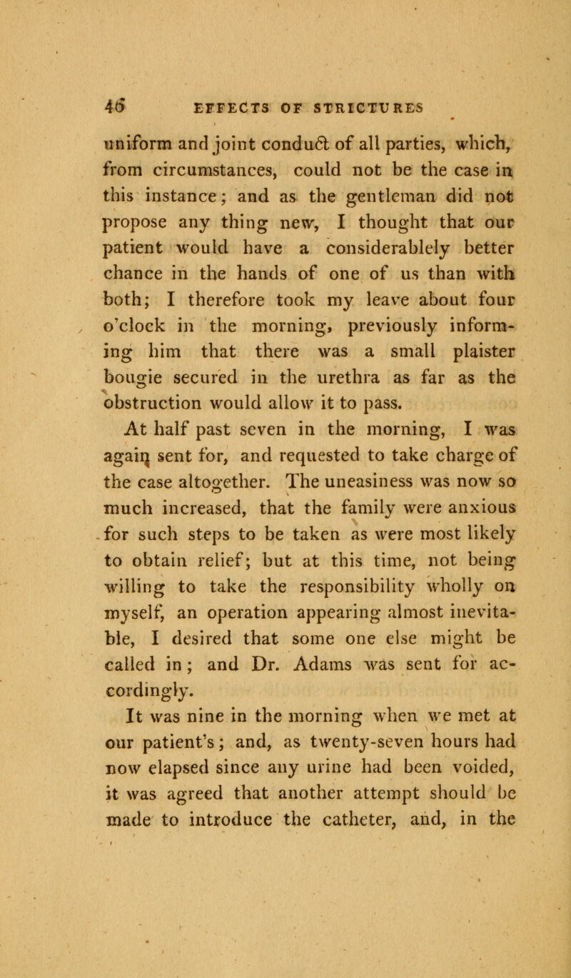 uniform and joint conduft of all parties, which, from circumstances, could not be the case in this instance; and as the gentleman did not propose any thing new, I thought that our patient would have a considerablely better chance in the hands of one of us than with both; I therefore took my leave about four o'clock in the morning, previously inform- ing him that there was a small plaister bougie secured in the urethra as far as the obstruction would allow it to pass. At half past seven in the morning, I was agaiij sent *or> an<^ requested to take charge of the case altogether. The uneasiness was now so much increased, that the family were anxious for such steps to be taken as were most likely to obtain relief; but at this time, not being willing to take the responsibility wholly on myself, an operation appearing almost inevita- ble, I desired that some one else might be called in; and Dr. Adams was sent for ac- cordingly. It was nine in the morning when we met at our patient's; and, as twenty-seven hours had now elapsed since any urine had been voided, it was agreed that another attempt should be made to introduce the catheter, and, in the