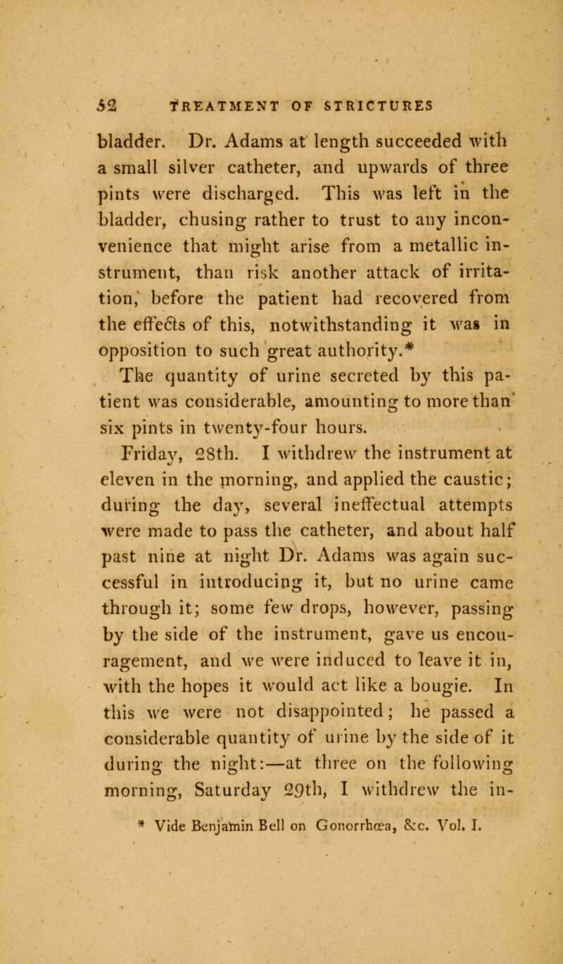 bladder. Dr. Adams at length succeeded with a small silver catheter, and upwards of three pints were discharged. This was left in the bladder, chusing rather to trust to any incon- venience that might arise from a metallic in- strument, than risk another attack of irrita- tion, before the patient had recovered from the effefits of this, notwithstanding it was in opposition to such great authority.* The quantity of urine secreted by this pa- tient was considerable, amounting to more than' six pints in twenty-four hours. Friday, 28th. I withdrew the instrument at eleven in the morning, and applied the caustic; during the day, several ineffectual attempts were made to pass the catheter, and about half past nine at night Dr. Adams was again suc- cessful in introducing it, but no urine came through it; some few drops, however, passing by the side of the instrument, gave us encou- ragement, and we were induced to leave it in, Avith the hopes it would act like a bougie. In this we were not disappointed; he passed a considerable quantity of urine by the side of it during the night:—at three on the following morning, Saturday 29th, I withdrew the in- * Vide Benjamin Bell on Gonorrhoea, &rc. Vol. I.