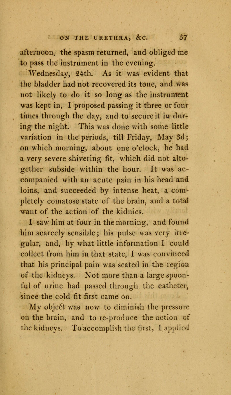 afternoon, the spasm returned, and obliged me to pass the instrument in the evening. Wednesday, 24th. As it was evident that the bladder had not recovered its tone, and was not likely to do it so long as the instrument was kept in, I proposed passing it three or four times through the day, and to secure it in dur- ing the night. This was done with some little variation in the periods, till Friday, May 3d; on which morning, about one o'clock, he had a very severe shivering fit, which did not alto- gether subside within the hour. It was ac- companied with an acute pain in his head and loins, and succeeded by intense heat, a com- pletely comatose state of the brain, and a total want of the action of the kidnies. I saw him at four in the morning, and found him scarcely sensible; his pulse was very irre- gular, and, by what little information I could collect from him in that state, I was convinced that his principal pain was seated in the region of the kidneys. Not more than a large spoon- ful of urine had passed through the catheter, since the cold fit first came on. My object was now to diminish the pressure on the brain, and to re-produce the action of the kidneys. To accomplish the first, I applied