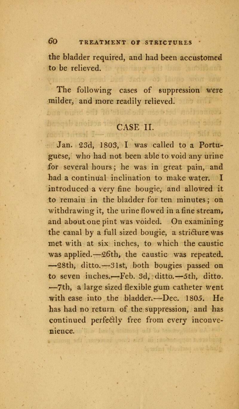 the bladder required, and had been accustomed to be relieved. The following cases of suppression were milder, and more readily relieved. CASE II. Jan. 23d, 1803, I was called to a Portu- guese, who had not been able to void any urine for several hours; he was in great pain, and had a continual inclination to make water. I introduced a very fine bougie, and allowed it to remain in the bladder for ten minutes; on withdrawing it, the urine flowed in a fine stream, and about one pint was voided. On examining the canal by a full sized bougie, a stri6lurc was met with at six inches, to which the caustic was applied.—26th, the caustic was repeated. -—28th, ditto.—31st, both bougies passed on to seven inches.*—Feb. 3d, ditto.—5th, ditto. —7th, a large sized flexible gum catheter went with ease into the bladder.—Dec. 1805. He has had no return of the suppression, and has continued perfeftly free from every inconve- nience.